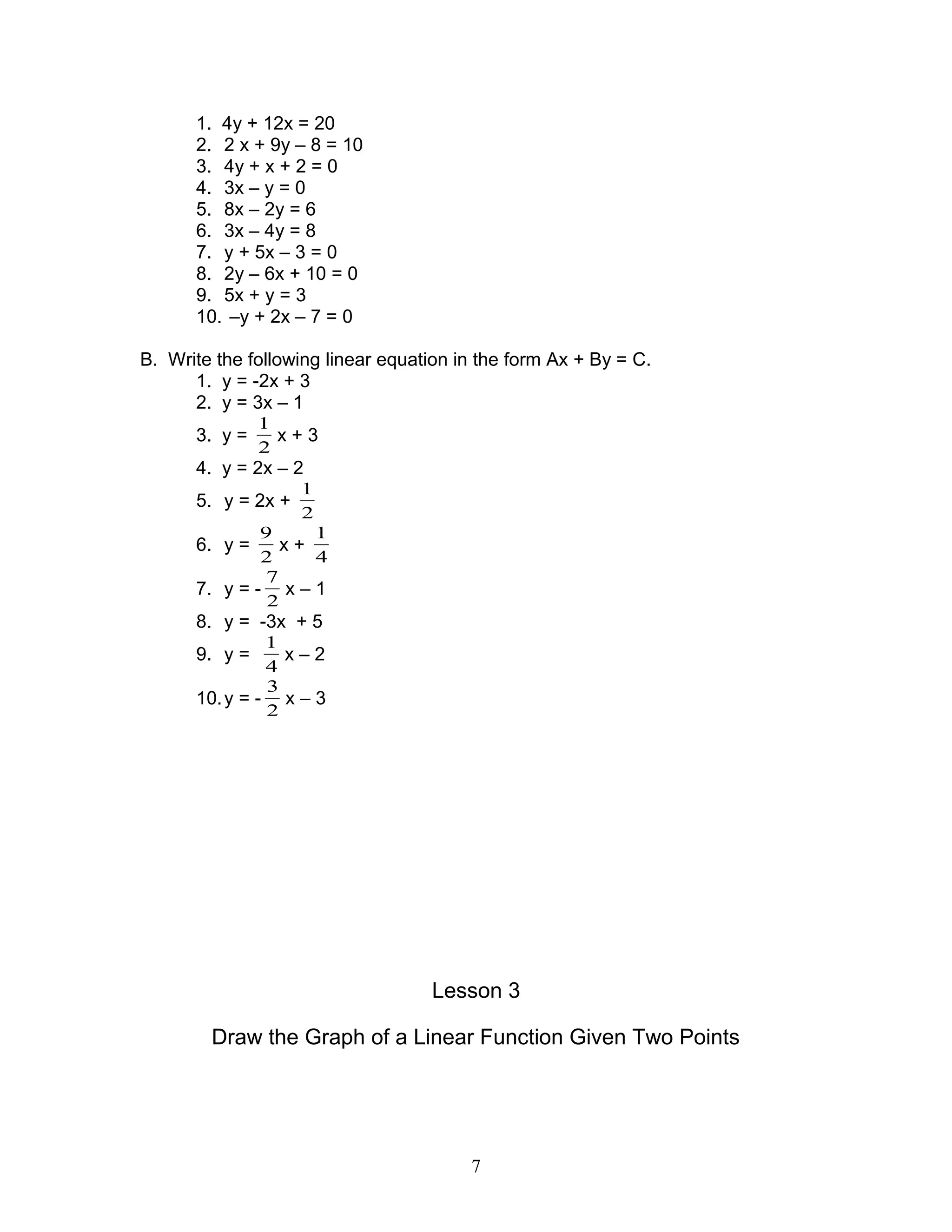 1. 4y + 12x = 20
2. 2 x + 9y – 8 = 10
3. 4y + x + 2 = 0
4. 3x – y = 0
5. 8x – 2y = 6
6. 3x – 4y = 8
7. y + 5x – 3 = 0
8. 2y – 6x + 10 = 0
9. 5x + y = 3
10. –y + 2x – 7 = 0
B. Write the following linear equation in the form Ax + By = C.
1. y = -2x + 3
2. y = 3x – 1
3. y =
2
1
x + 3
4. y = 2x – 2
5. y = 2x +
2
1
6. y =
2
9
x +
4
1
7. y = -
2
7
x – 1
8. y = -3x + 5
9. y =
4
1
x – 2
10.y = -
2
3
x – 3
Lesson 3
Draw the Graph of a Linear Function Given Two Points
7
 