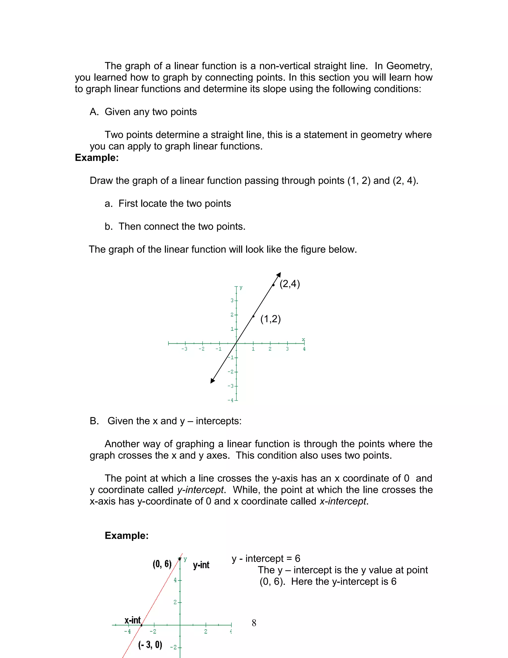 The graph of a linear function is a non-vertical straight line. In Geometry,
you learned how to graph by connecting points. In this section you will learn how
to graph linear functions and determine its slope using the following conditions:
A. Given any two points
Two points determine a straight line, this is a statement in geometry where
you can apply to graph linear functions.
Example:
Draw the graph of a linear function passing through points (1, 2) and (2, 4).
a. First locate the two points
b. Then connect the two points.
The graph of the linear function will look like the figure below.
• (2,4)
•
(1,2)
B. Given the x and y – intercepts:
Another way of graphing a linear function is through the points where the
graph crosses the x and y axes. This condition also uses two points.
The point at which a line crosses the y-axis has an x coordinate of 0 and
y coordinate called y-intercept. While, the point at which the line crosses the
x-axis has y-coordinate of 0 and x coordinate called x-intercept.
Example:
1. x - intercept = -3 ; y - intercept = 6
The y – intercept is the y value at point
(0, 6). Here the y-intercept is 6
8
 