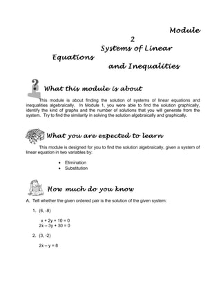 Module
2
Systems of Linear
Equations
and Inequalities
What this module is about
This module is about finding the solution of systems of linear equations and
inequalities algebraically. In Module 1, you were able to find the solution graphically,
identify the kind of graphs and the number of solutions that you will generate from the
system. Try to find the similarity in solving the solution algebraically and graphically.
What you are expected to learn
This module is designed for you to find the solution algebraically, given a system of
linear equation in two variables by:
• Elimination
• Substitution
How much do you know
A. Tell whether the given ordered pair is the solution of the given system:
1. (6, -8)
x + 2y + 10 = 0
2x – 3y + 30 = 0
2. (3, -2)
2x – y = 8
 