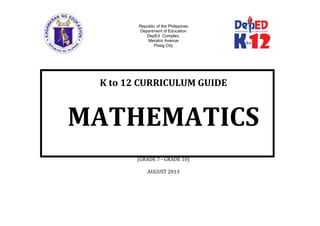 Republic of the Philippines
Department of Education
DepEd Complex,
Meralco Avenue
Pasig City
K to 12 CURRICULUM GUIDE
MATHEMATICS
(GRADE 7 - GRADE 10)
AUGUST 2013
 