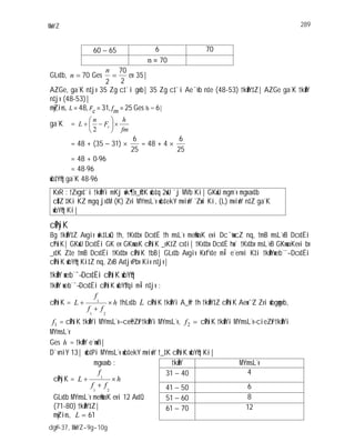 MwYZ 289
dg©v-37, MwYZ-9g-10g
60 65 6 70
70
GLv‡b, 70n Ges |35ev
2
70
2
n
AZGe, ga¨K n‡jv 35 Zg c‡`i gvb| 35 Zg c‡`i Ae¯’vb n‡e (48-53) †kÖwY‡Z| AZGe ga¨K †kÖwY
n‡jv (48-53)|
myZivs, L 48 Fc 31 fm 25 Ges h = 6|
ga¨K =
fm
h
F
n
L c
2
= 48 + (35 31)
25
6
= 48 + 4
25
6
= 48 + 0 96
= 48 96
wb‡Y©q ga¨K 48 96
KvR : †Zvgv‡`i †kÖwYi mKj wk¶v_©x‡K wb‡q 2wU `j MVb Ki| GKwU mgm¨v mgvav‡b
cÖ‡Z¨‡Ki KZ mgq jv‡M (K) Zvi MYmsL¨v wb‡ekY mviwY ˆZwi Ki, (L) mviwY n‡Z ga¨K
wbY©q Ki|
cÖPyiK
8g †kÖwY‡Z Avgiv wk‡LwQ †h, †Kv‡bv Dcv‡Ë †h msL¨v me©vwaK evi Dc¯’vwcZ nq, †mB msL¨vB Dcv‡Ëi
cªPziK| GKwU Dcv‡Ëi GK ev GKvwaK cÖPziK _vK‡Z cv‡i| †Kv‡bv Dcv‡Ë hw` †Kv‡bv msL¨vB GKvwaKevi bv
_v‡K Z‡e †mB Dcv‡Ëi †Kv‡bv cÖPziK †bB| GLv‡b Avgiv Kxfv‡e m~Î e¨envi K‡i †kÖwYweb¨¯— Dcv‡Ëi
cÖPziK wbY©q Ki‡Z nq, ZvB Av‡jvPbv Kiv n‡jv|
†kÖwY web¨¯— Dcv‡Ëi cÖPziK wbY©q
†kÖwY web¨¯— Dcv‡Ëi cÖPziK wbY©‡qi m~Î n‡jv :
cÖPziK = h
ff
f
L
21
1
†hLv‡b L cÖPziK †kÖwYi A_©vr †h †kÖwY‡Z cÖPziK Aew¯’Z Zvi wbgœgvb,
1f = cÖPziK †kÖwYi MYmsL¨v c~e©eZ©x †kÖwYi MYmsL¨v, 2f cÖPziK †kÖwYi MYmsL¨v-cieZ©x †kÖwYi
MYmsL¨v
Ges h = †kÖwY e¨vwß|
D`vniY 13| wb‡Pi MYmsL¨v wb‡ekY mviwY †_‡K cÖPziK wbY©q Ki|
mgvavb : †kÖwY MYmsL¨v
31 40 4
41 50 6
51 60 8
cÖPyiK = h
ff
f
L
21
1
GLv‡b MYmsL¨v me©vwaK evi 12 Av‡Q
(71-80) †kÖwY‡Z|
myZivs, 61L
61 70 12
 