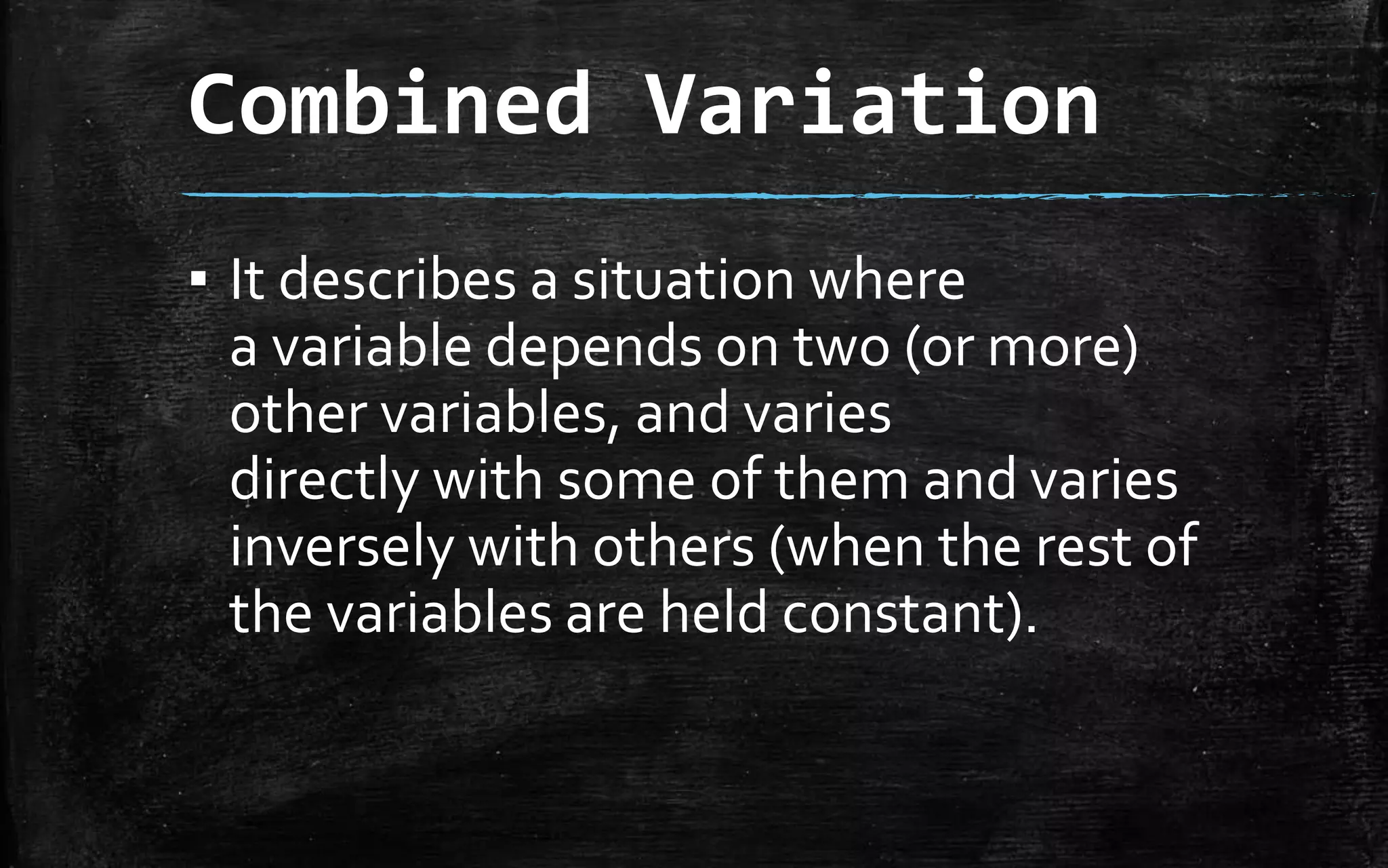Combined Variation
▪ It describes a situation where
a variable depends on two (or more)
other variables, and varies
directly with some of them and varies
inversely with others (when the rest of
the variables are held constant).