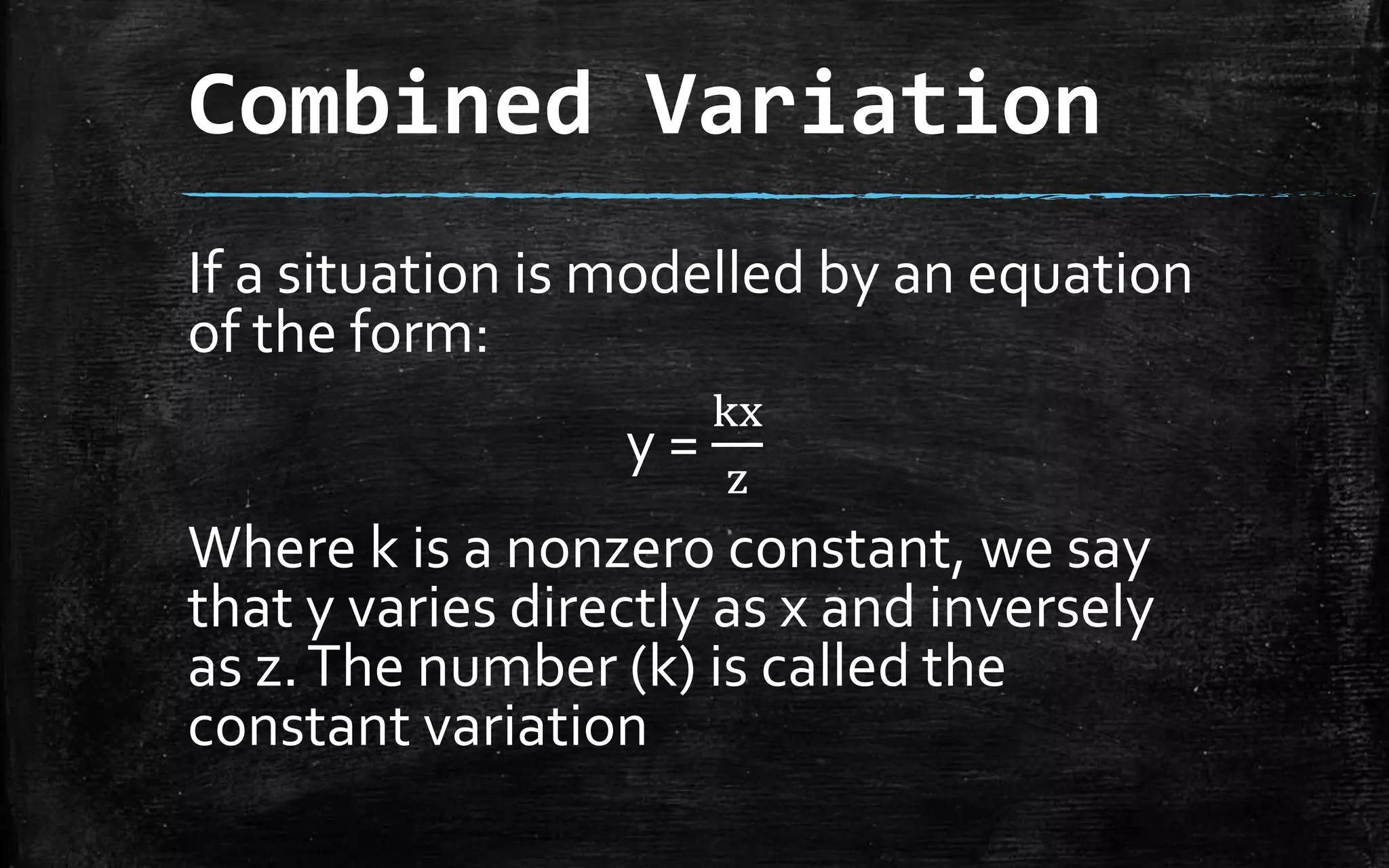 Combined Variation
If a situation is modelled by an equation
of the form:
y =
kx
z
Where k is a nonzero constant, we say
that y varies directly as x and inversely
as z.The number (k) is called the
constant variation