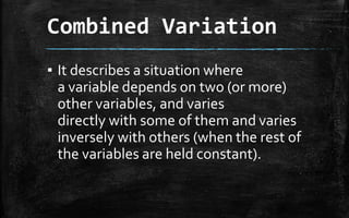 Combined Variation
▪ It describes a situation where
a variable depends on two (or more)
other variables, and varies
directly with some of them and varies
inversely with others (when the rest of
the variables are held constant).