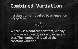 Combined Variation
If a situation is modelled by an equation
of the form:
y =
kx
z
Where k is a nonzero constant, we say
that y varies directly as x and inversely
as z.The number (k) is called the
constant variation