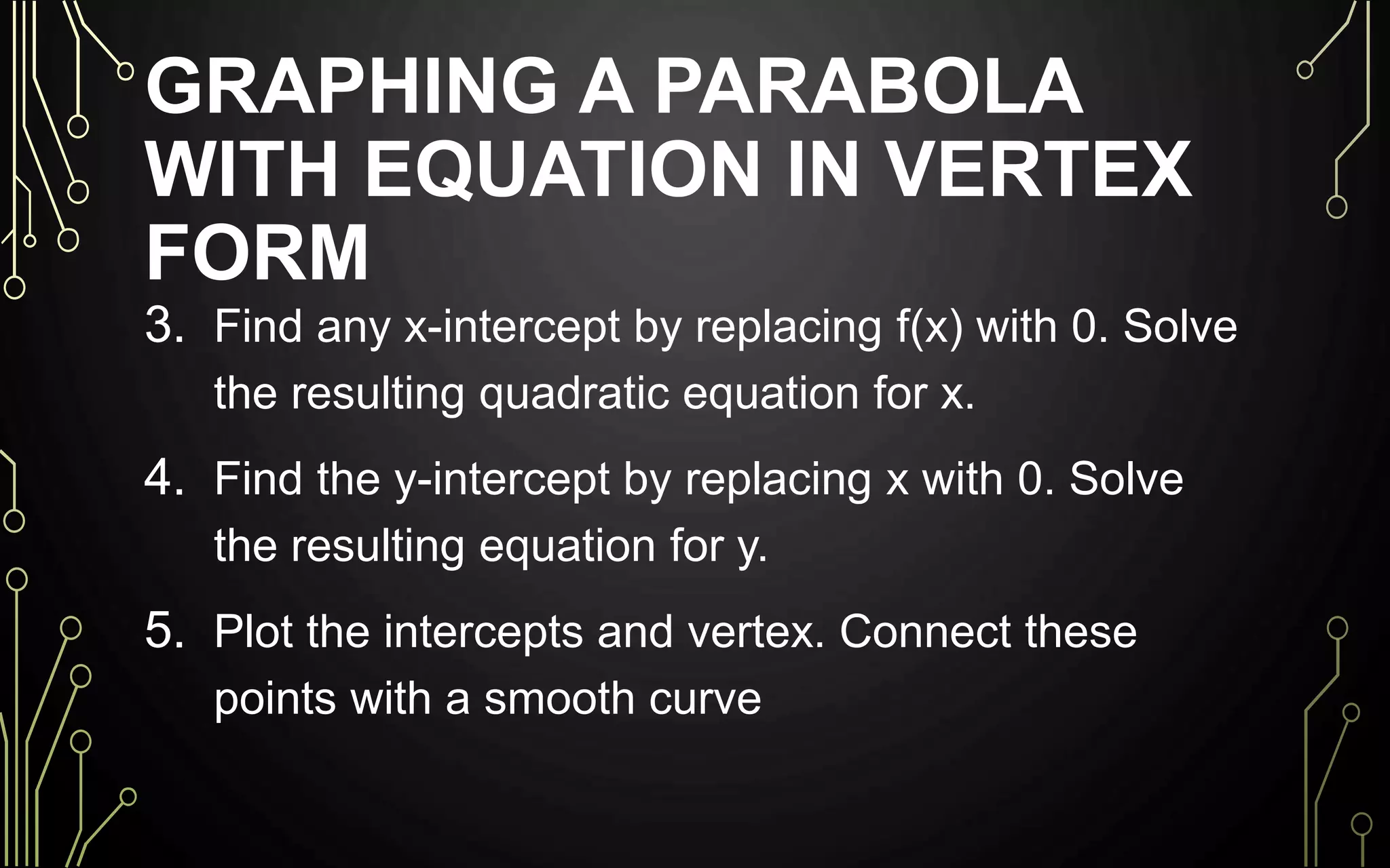 GRAPHING A PARABOLA
WITH EQUATION IN VERTEX
FORM
3. Find any x-intercept by replacing f(x) with 0. Solve
the resulting quadratic equation for x.
4. Find the y-intercept by replacing x with 0. Solve
the resulting equation for y.
5. Plot the intercepts and vertex. Connect these
points with a smooth curve