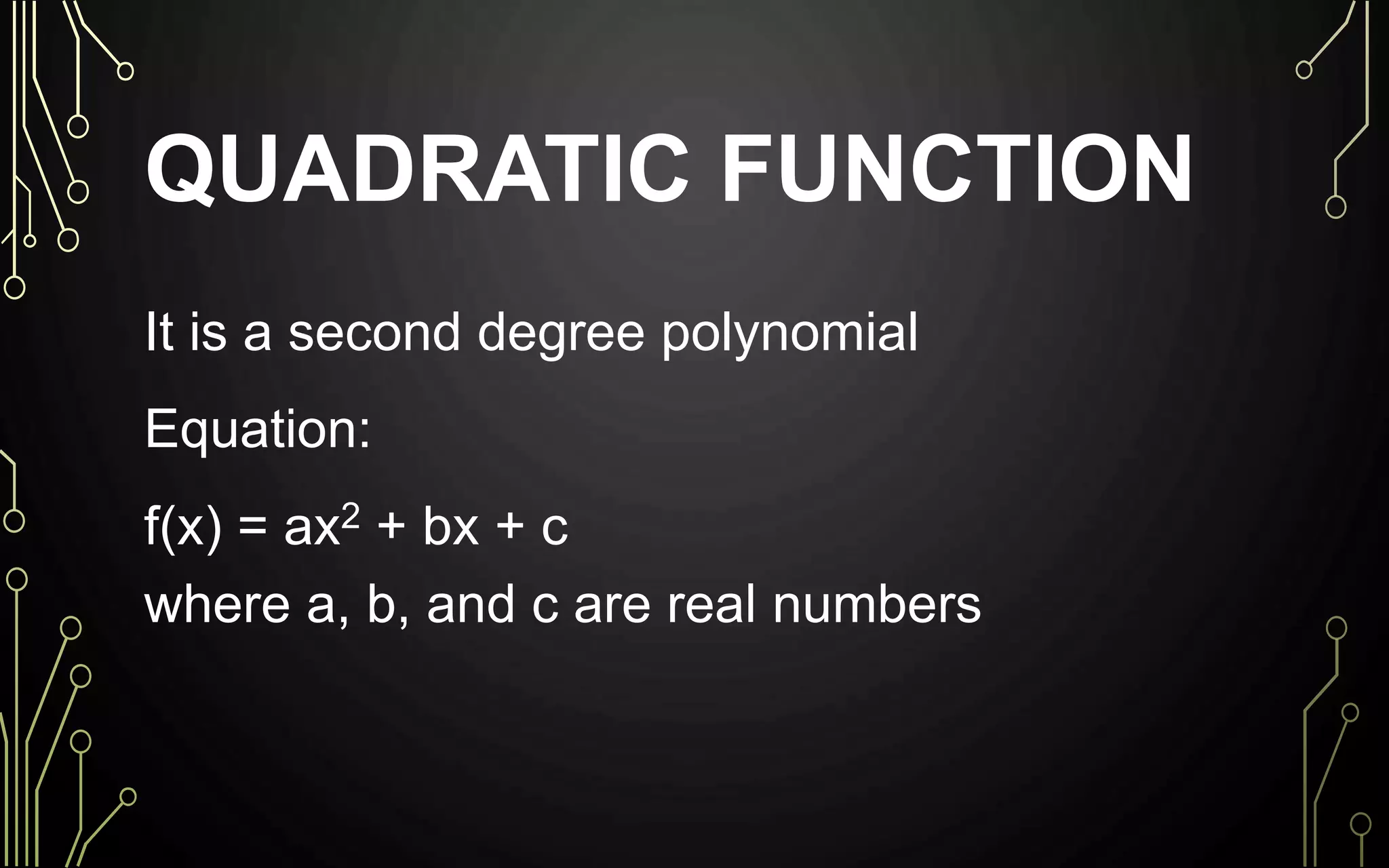 QUADRATIC FUNCTION
It is a second degree polynomial
Equation:
f(x) = ax2 + bx + c
where a, b, and c are real numbers