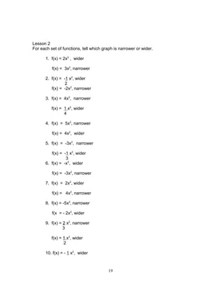Lesson 2
For each set of functions, tell which graph is narrower or wider.
1. f(x) = 2x2
, wider
f(x) = 3x2
, narrower
2. f(x) = -1 x2
, wider
2
f(x) = -2x2
, narrower
3. f(x) = 4x2
, narrower
f(x) = 1 x2
, wider
4
4. f(x) = 5x2
, narrower
f(x) = 4x2
, wider
5. f(x) = -3x2
, narrower
f(x) = -1 x2
, wider
3
6. f(x) = -x2
, wider
f(x) = -3x2
, narrower
7. f(x) = 2x2
, wider
f(x) = 4x2
, narrower
8. f(x) = -5x2
, narrower
f(x = - 2x2
, wider
9. f(x) = 2 x2
, narrower
3
f(x) = 1 x2
, wider
2
10. f(x) = - 1 x2
, wider
19
 