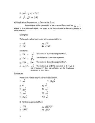 3) ( ) ( ) 4 34 3
4
3
27x3x3x ==
4) 7 27
2
xx = or ( )
2
7
x
Writing Radical Expressions in Exponential Form:
In writing radical expressions in exponential form such as n
x
1
=n
x ,
where n is a positive integer, the index is the denominator while the exponent is
the numerator.
Examples:
Write each radical expressions in exponential form.
1) 5
x 3) 5
2a
2) 4 3
x 4) ( )3
y5
Solutions:
1)
5
x = 5
1
x
2)
4 3
x = 4
3
x
3)
5
2a = ( )5
1
2a
4) ( )3
y5 = 2
3
y5
Try this out
Write each radical expressions in radical form.
1) 4
3
a 6) ( )4
3
2y
2) 6
5
m 7) 2
3
9
3) 3
2
2x 8) 4
3
y2
4) 5
2
3x 9) 4
3
16
5) ( )5
2
3x 10) 3
2
8
B. Write in exponential form
1. 7a 6)
5 1510
s32r
2) 3 6
27p 7) 2
64x
5
The index is 5 and the exponent is 1.
The index is 4 and the exponent
is 3.
The index is 5 and the exponent is 1.
The index is 2 and the exponent is 3. Five is
not included in the parenthesis so the fractional
exponent is only for y.
 