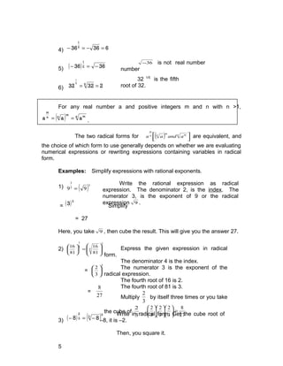 Write the rational expression as radical
expression. The denominator 2, is the index. The
numerator 3, is the exponent of 9 or the radical
expression 9 .
Express the given expression in radical
form.
The denominator 4 is the index.
The numerator 3 is the exponent of the
radical expression.
The fourth root of 16 is 2.
The fourth root of 81 is 3.
Multiply
3
2
by itself three times or you take
the cube of
3
2
.
27
8
3
2
3
2
3
2
=

















4) 636362
1
=−=−
5) ( ) 3636 2
1
−=−
6) 23232 55
1
==
For any real number a and positive integers m and n with n >1,
( ) n mm
nn
m
aaa == .
The two radical forms for ( ) 


 n mm
nn
m
aandaa are equivalent, and
the choice of which form to use generally depends on whether we are evaluating
numerical expressions or rewriting expressions containing variables in radical
form.
Examples: Simplify expressions with rational exponents.
1) ( )3
2
3
99 =
= ( )3
3 Simplify
= 27
Here, you take 9 , then cube the result. This will give you the answer 27.
2)
3
4
4
3
81
16
81
16








=





=
3
3
2






=
27
8
3) ( ) ( )2
3
3
2
8−=− 8
5
36− is not real number
number
32 1/5
is the fifth
root of 32.
Write in radical form. Get the cube root of
–8, it is –2.
Then, you square it.
 