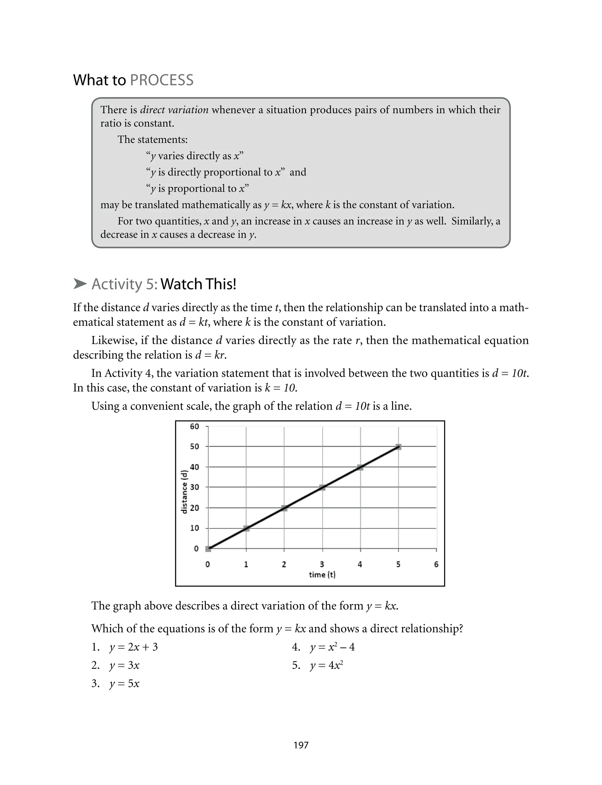 What to Process
There is direct variation whenever a situation produces pairs of numbers in which their
ratio is constant.
The statements: 	
	“y varies directly as x”
	“y is directly proportional to x” and
	“y is proportional to x”
may be translated mathematically as y = kx, where k is the constant of variation.
For two quantities, x and y, an increase in x causes an increase in y as well. Similarly, a
decrease in x causes a decrease in y.
➤ Activity 5: Watch This!
If the distance d varies directly as the time t, then the relationship can be translated into a math-
ematical statement as d = kt, where k is the constant of variation.
Likewise, if the distance d varies directly as the rate r, then the mathematical equation
describing the relation is d = kr.
In Activity 4, the variation statement that is involved between the two quantities is d = 10t.
In this case, the constant of variation is k = 10.
Using a convenient scale, the graph of the relation d = 10t is a line.
The graph above describes a direct variation of the form y = kx.
Which of the equations is of the form y = kx and shows a direct relationship?
1.	 y = 2x + 3	 4.	 y = x2
– 4
2.	 y = 3x 	 5.	 y = 4x2
3.	 y = 5x
197
 