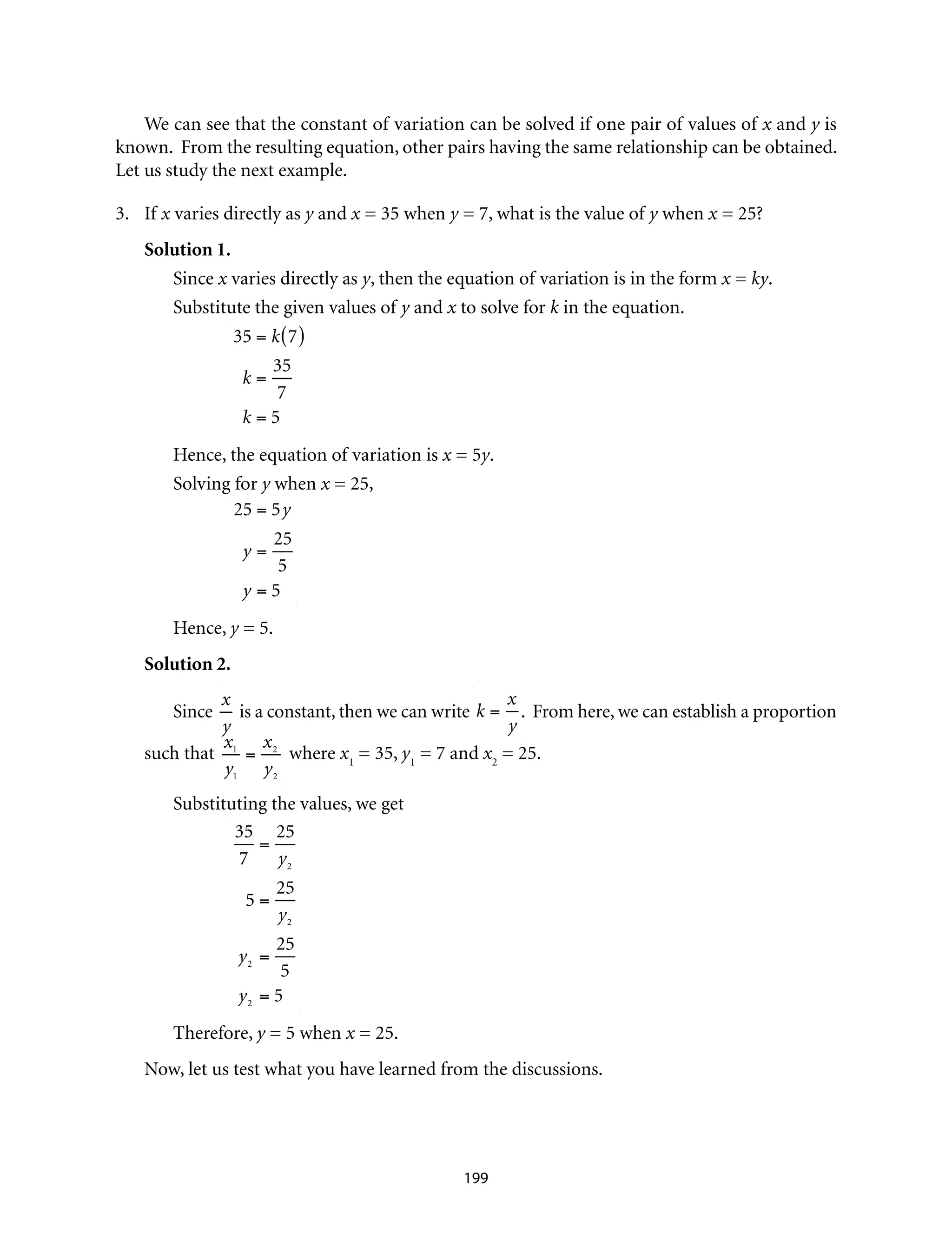 We can see that the constant of variation can be solved if one pair of values of x and y is
known. From the resulting equation, other pairs having the same relationship can be obtained.
Let us study the next example.
3.	If x varies directly as y and x = 35 when y = 7, what is the value of y when x = 25?
Solution 1.
Since x varies directly as y, then the equation of variation is in the form x = ky.
Substitute the given values of y and x to solve for k in the equation.			
	
35 = k 7( )
k =
35
7
k = 5
Hence, the equation of variation is x = 5y.
Solving for y when x = 25,
	
25 = 5y
y =
25
5
y = 5
Hence, y = 5.
Solution 2.
Since
x
y
is a constant, then we can write k =
x
y
. From here, we can establish a proportion
such that
x1
y1
=
x2
y2
where x1
= 35, y1
= 7 and x2
= 25.
Substituting the values, we get
	
35
7
=
25
y2
5 =
25
y2
y2
=
25
5
y2
= 5
Therefore, y = 5 when x = 25.
Now, let us test what you have learned from the discussions.
199
 