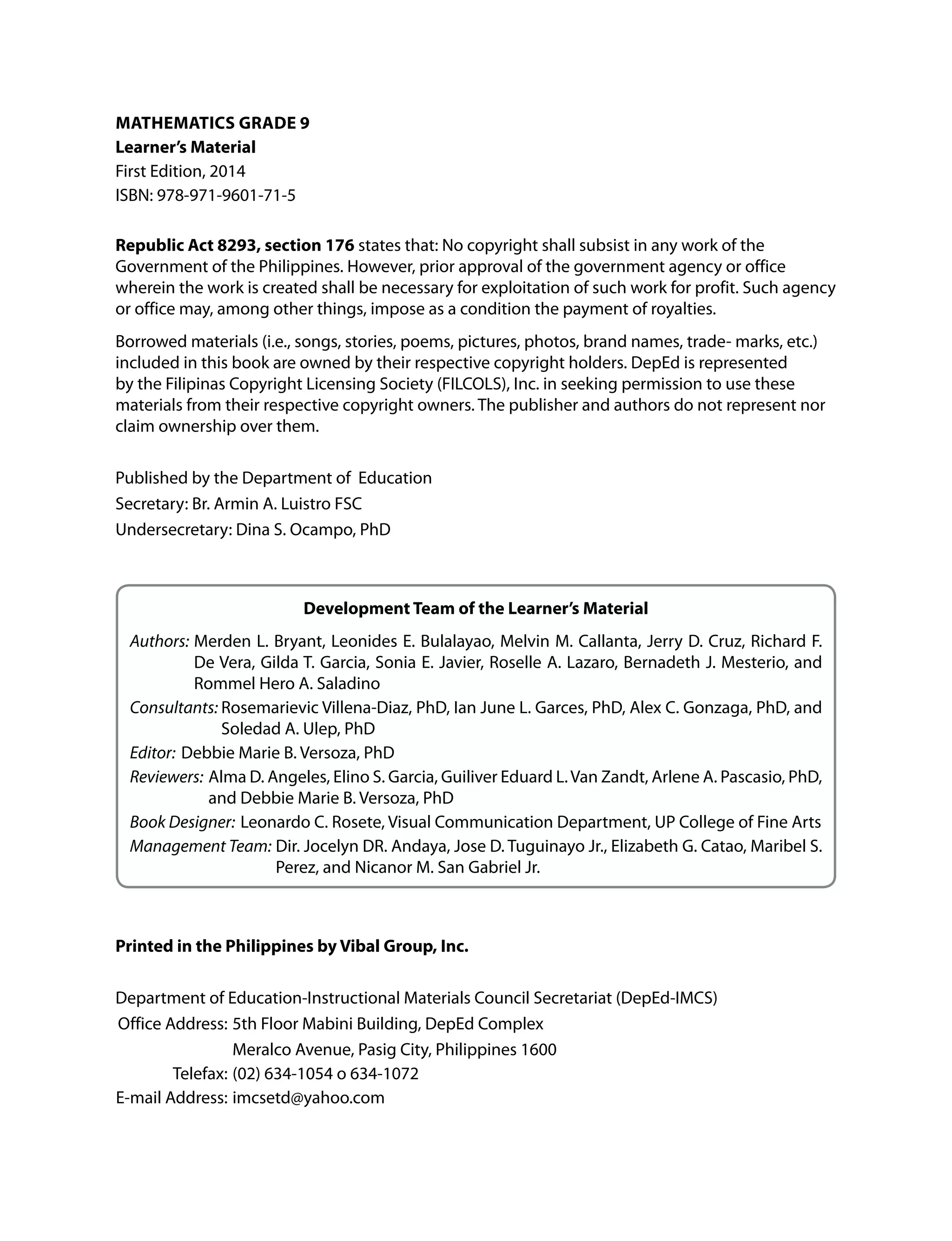 Math atics G a 9
Learner’s Material
First Edition, 2014
ISBN: 978-971-9601-71-5
Republic ct 8293, section 176 states that: No copyright shall subsist in any work of the
Government of the Philippines. However, prior approval of the government agency or office
wherein the work is created shall be necessary for exploitation of such work for profit. Such agency
or office may, among other things, impose as a condition the payment of royalties.
Borrowed materials (i.e., songs, stories, poems, pictures, photos, brand names, trade- marks, etc.)
included in this book are owned by their respective copyright holders. DepEd is represented
by the Filipinas Copyright Licensing Society (FILCOLS), Inc. in seeking permission to use these
materials from their respective copyright owners. The publisher and authors do not represent nor
claim ownership over them.
Published by the Department of Education
Secretary: Br. Armin A. Luistro FSC
Undersecretary: Dina S. Ocampo, PhD
Development eam of the Learner’s Material
Authors: Merden L. Bryant, Leonides E. Bulalayao, Melvin M. Callanta, Jerry D. Cruz, Richard F.
De Vera, Gilda T. Garcia, Sonia E. Javier, Roselle A. Lazaro, Bernadeth J. Mesterio, and
Rommel Hero A. Saladino
Consultants: Rosemarievic Villena-Diaz, PhD, Ian June L. Garces, PhD, Alex C. Gonzaga, PhD, and
Soledad A. Ulep, PhD
Editor: Debbie Marie B. Versoza, PhD
Reviewers: Alma D. Angeles, Elino S. Garcia, Guiliver Eduard L.Van Zandt, Arlene A. Pascasio, PhD,
and Debbie Marie B. Versoza, PhD
Book Designer: Leonardo C. Rosete, Visual Communication Department, UP College of Fine Arts
Management Team: Dir. Jocelyn DR. Andaya, Jose D. Tuguinayo Jr., Elizabeth G. Catao, Maribel S.
Perez, and Nicanor M. San Gabriel Jr.
Printed in the Philippines by Vibal Group, nc.
Department of Education-Instructional Materials Council Secretariat (DepEd-IMCS)
Office Address: 5th Floor Mabini Building, DepEd Complex
Meralco Avenue, Pasig City, Philippines 1600
Telefax: (02) 634-1054 o 634-1072
E-mail Address: imcsetd@yahoo.com
 
