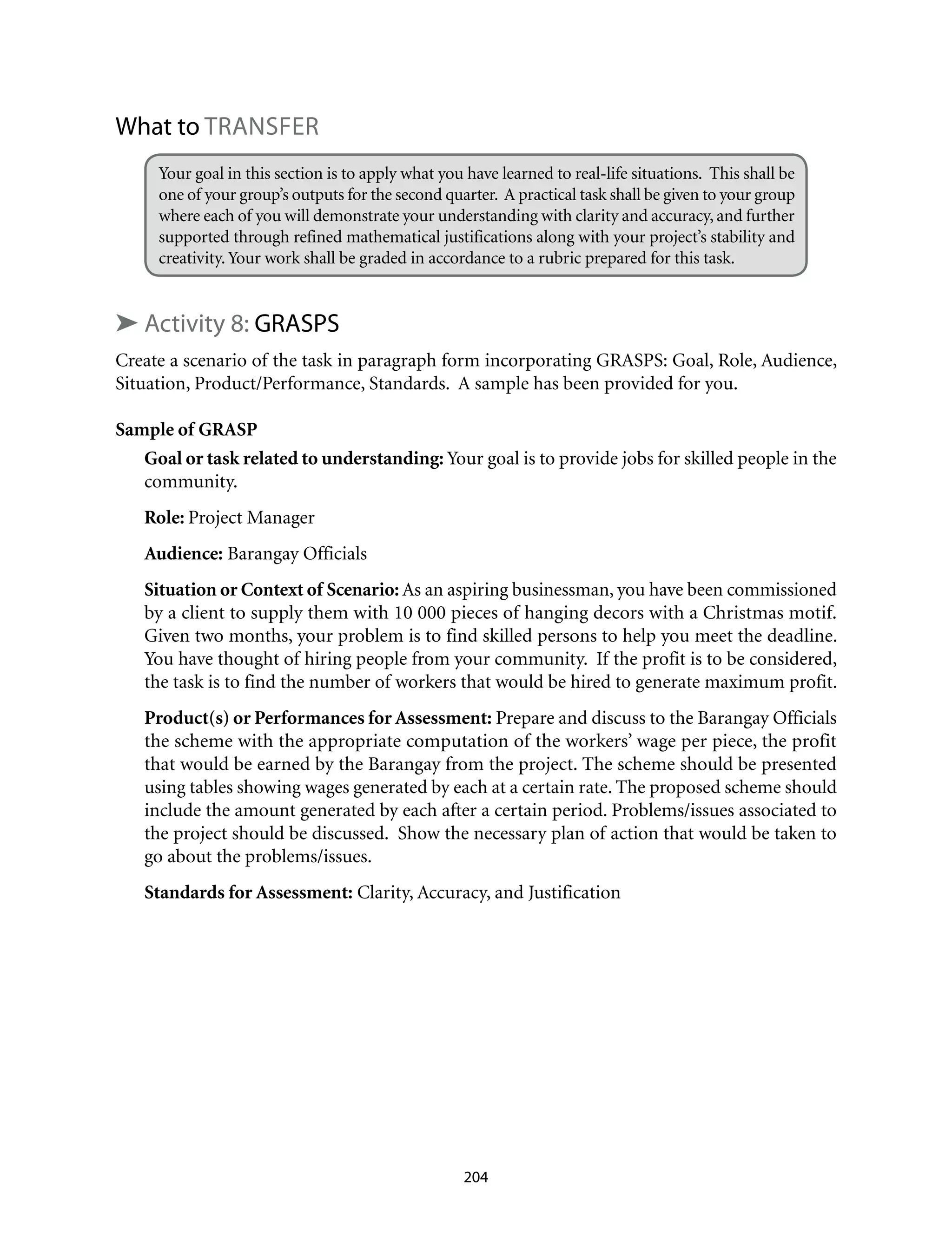 What to TRANSFER
Your goal in this section is to apply what you have learned to real-life situations. This shall be
one of your group’s outputs for the second quarter. A practical task shall be given to your group
where each of you will demonstrate your understanding with clarity and accuracy, and further
supported through refined mathematical justifications along with your project’s stability and
creativity.Your work shall be graded in accordance to a rubric prepared for this task.
➤ Activity 8: GRASPS
Create a scenario of the task in paragraph form incorporating GRASPS: Goal, Role, Audience,
Situation, Product/Performance, Standards. A sample has been provided for you.
Sample of GRASP
Goal or task related to understanding: Your goal is to provide jobs for skilled people in the
community.
Role: Project Manager
Audience: Barangay Officials
Situation or Context of Scenario: As an aspiring businessman, you have been commissioned
by a client to supply them with 10 000 pieces of hanging decors with a Christmas motif.
Given two months, your problem is to find skilled persons to help you meet the deadline.
You have thought of hiring people from your community. If the profit is to be considered,
the task is to find the number of workers that would be hired to generate maximum profit.
Product(s) or Performances for Assessment: Prepare and discuss to the Barangay Officials
the scheme with the appropriate computation of the workers’ wage per piece, the profit
that would be earned by the Barangay from the project. The scheme should be presented
using tables showing wages generated by each at a certain rate. The proposed scheme should
include the amount generated by each after a certain period. Problems/issues associated to
the project should be discussed. Show the necessary plan of action that would be taken to
go about the problems/issues.
Standards for Assessment: Clarity, Accuracy, and Justification
204
 