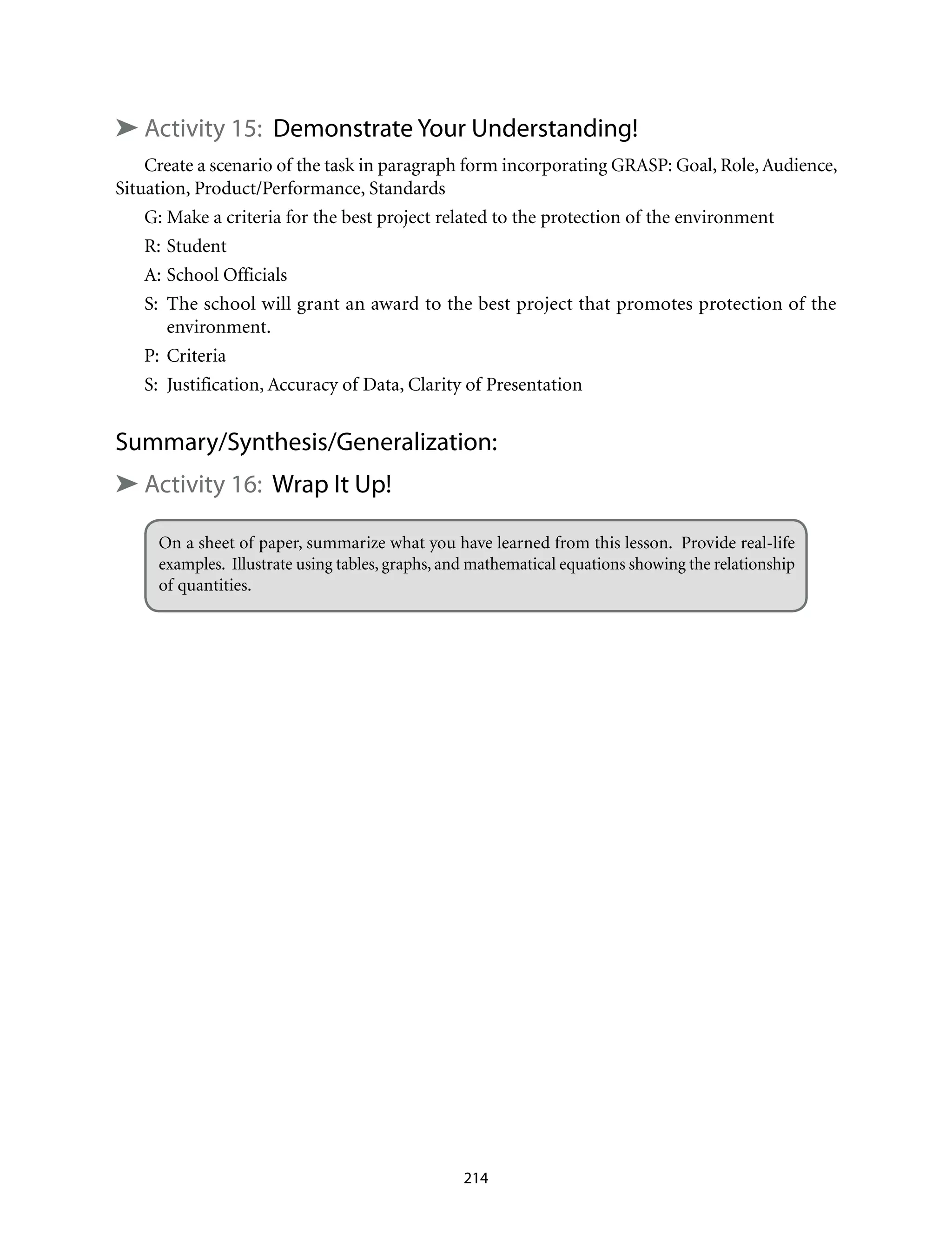 ➤ Activity 15: Demonstrate Your Understanding!
Create a scenario of the task in paragraph form incorporating GRASP: Goal, Role, Audience,
Situation, Product/Performance, Standards
G:	Make a criteria for the best project related to the protection of the environment
R:	Student
A:	School Officials
S:	 The school will grant an award to the best project that promotes protection of the
environment.
P:	Criteria
S:	 Justification, Accuracy of Data, Clarity of Presentation
Summary/Synthesis/Generalization:
➤ Activity 16: Wrap It Up!
On a sheet of paper, summarize what you have learned from this lesson. Provide real-life
examples. Illustrate using tables, graphs, and mathematical equations showing the relationship
of quantities.
214
 