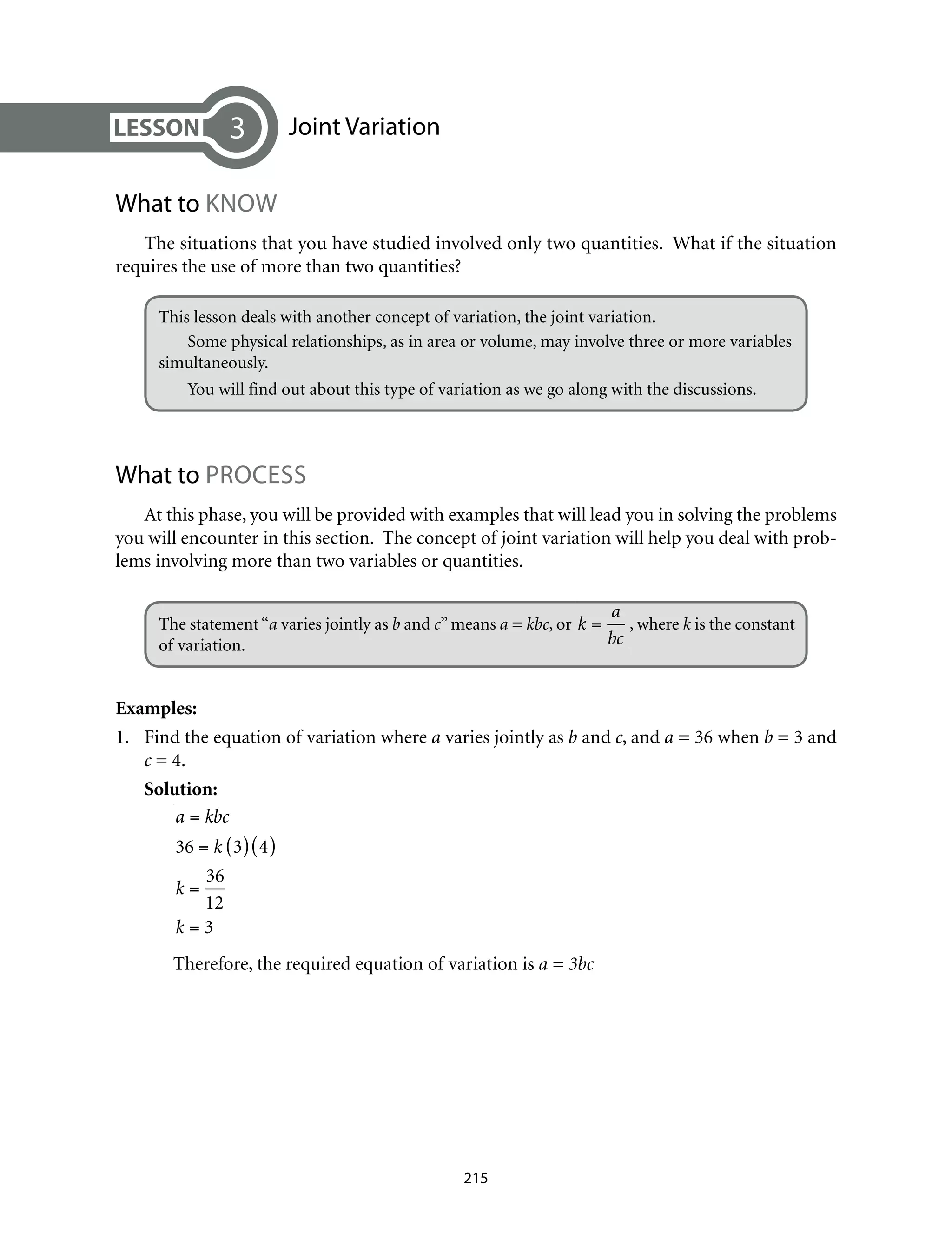 Joint Variation
What to Know
The situations that you have studied involved only two quantities. What if the situation
requires the use of more than two quantities?
This lesson deals with another concept of variation, the joint variation.	
Some physical relationships, as in area or volume, may involve three or more variables
simultaneously.
You will find out about this type of variation as we go along with the discussions.	
What to PROCESS
At this phase, you will be provided with examples that will lead you in solving the problems
you will encounter in this section. The concept of joint variation will help you deal with prob-
lems involving more than two variables or quantities.
The statement“a varies jointly as b and c”means a = kbc, or k =
a
bc
, where k is the constant
of variation.
Examples:
1.	 Find the equation of variation where a varies jointly as b and c, and a = 36 when b = 3 and
c = 4.
Solution:
a = kbc
36 = k 3( ) 4( )
k =
36
12
k = 3 		
Therefore, the required equation of variation is a = 3bc
3
215
 