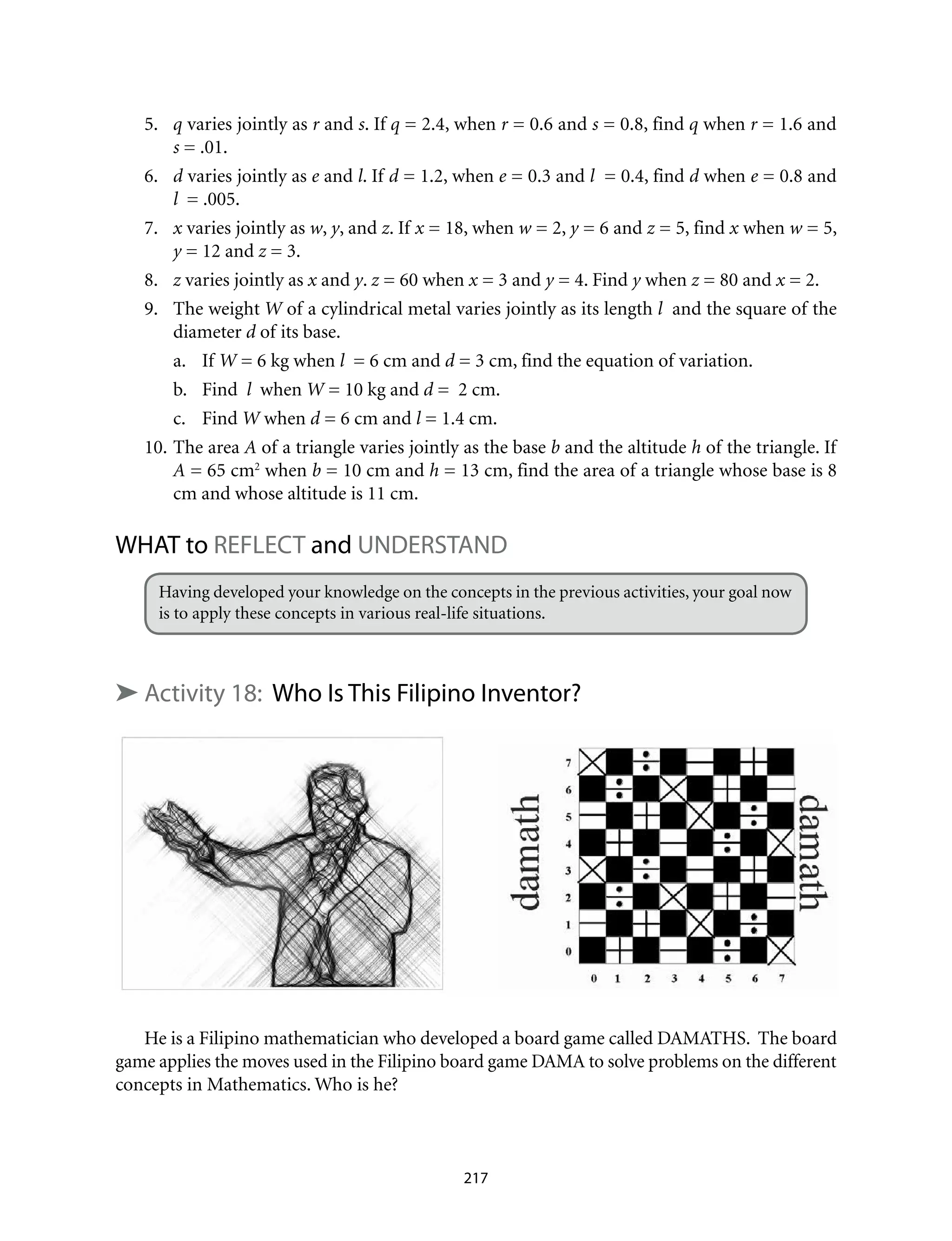 5.	 q varies jointly as r and s. If q = 2.4, when r = 0.6 and s = 0.8, find q when r = 1.6 and
s = .01.
6.	 d varies jointly as e and l. If d = 1.2, when e = 0.3 and l = 0.4, find d when e = 0.8 and
l = .005.
7.	 x varies jointly as w, y, and z. If x = 18, when w = 2, y = 6 and z = 5, find x when w = 5,
y = 12 and z = 3.
8.	 z varies jointly as x and y. z = 60 when x = 3 and y = 4. Find y when z = 80 and x = 2.
9.	 The weight W of a cylindrical metal varies jointly as its length l and the square of the
diameter d of its base.
a.	If W = 6 kg when l = 6 cm and d = 3 cm, find the equation of variation.
b.	 Find l when W = 10 kg and d = 2 cm.
c.	Find W when d = 6 cm and l = 1.4 cm.
10.	The area A of a triangle varies jointly as the base b and the altitude h of the triangle. If
A = 65 cm2
when b = 10 cm and h = 13 cm, find the area of a triangle whose base is 8
cm and whose altitude is 11 cm.	
WHAT to REFLECT and UNDERSTAND
Having developed your knowledge on the concepts in the previous activities, your goal now
is to apply these concepts in various real-life situations.
➤ Activity 18: Who Is This Filipino Inventor?
He is a Filipino mathematician who developed a board game called DAMATHS. The board
game applies the moves used in the Filipino board game DAMA to solve problems on the different
concepts in Mathematics. Who is he?
217
 