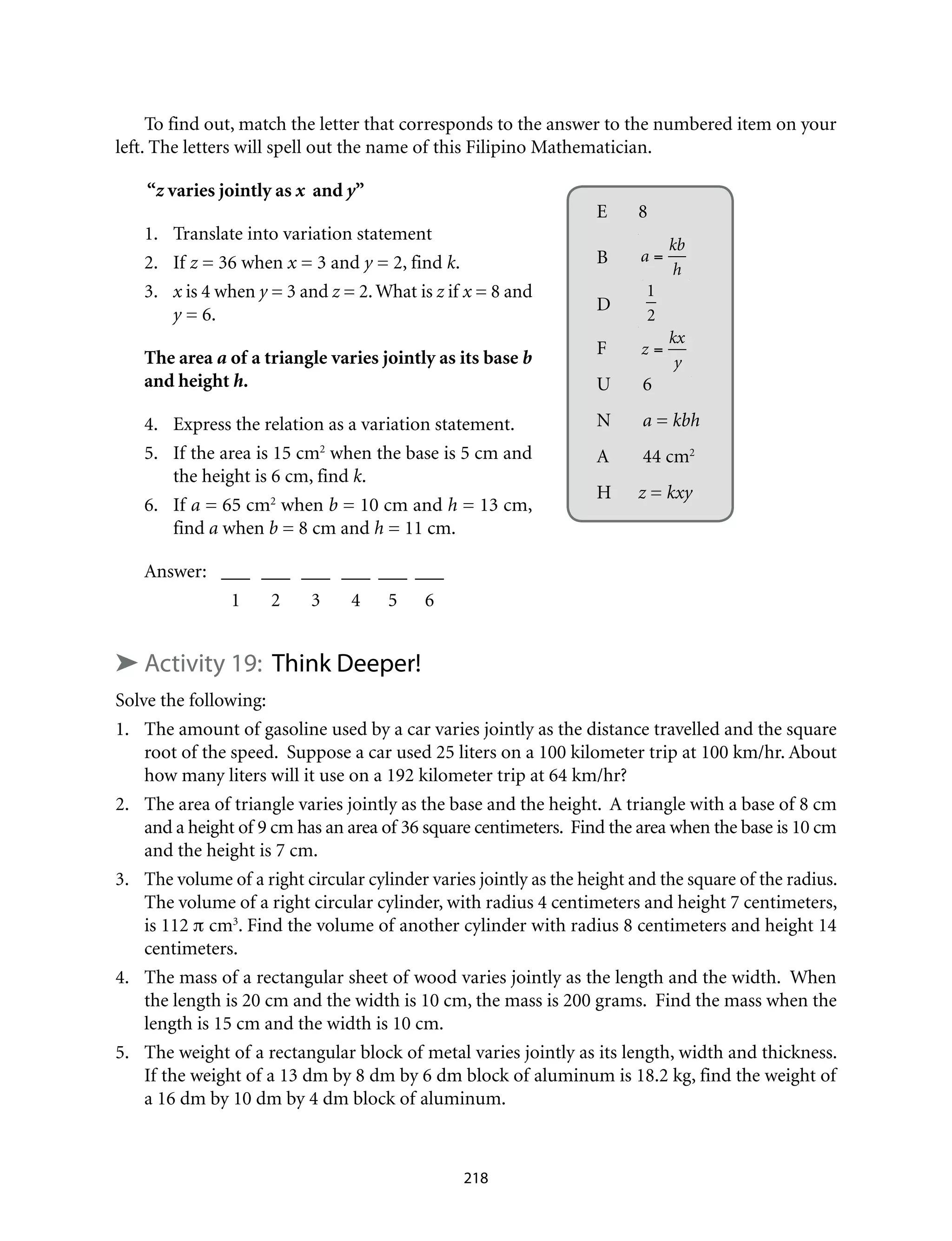 To find out, match the letter that corresponds to the answer to the numbered item on your
left. The letters will spell out the name of this Filipino Mathematician.
“z varies jointly as x and y”
1.	 Translate into variation statement	
2.	If z = 36 when x = 3 and y = 2, find k.
3.	 x is 4 when y = 3 and z = 2. What is z if x = 8 and
y = 6.
The area a of a triangle varies jointly as its base b
and height h.
4.	 Express the relation as a variation statement.
5.	 If the area is 15 cm2
when the base is 5 cm and
the height is 6 cm, find k.
6.	If a = 65 cm2
when b = 10 cm and h = 13 cm,
find a when b = 8 cm and h = 11 cm.
Answer:	 ___	___	___	___	___	___
	 1	2	3	4	5	6	
➤ Activity 19: Think Deeper!
Solve the following:
1.	 The amount of gasoline used by a car varies jointly as the distance travelled and the square
root of the speed. Suppose a car used 25 liters on a 100 kilometer trip at 100 km/hr. About
how many liters will it use on a 192 kilometer trip at 64 km/hr?
2.	 The area of triangle varies jointly as the base and the height. A triangle with a base of 8 cm
and a height of 9 cm has an area of 36 square centimeters. Find the area when the base is 10 cm
and the height is 7 cm.
3.	 The volume of a right circular cylinder varies jointly as the height and the square of the radius.
The volume of a right circular cylinder, with radius 4 centimeters and height 7 centimeters,
is 112 π cm3
. Find the volume of another cylinder with radius 8 centimeters and height 14
centimeters.
4.	 The mass of a rectangular sheet of wood varies jointly as the length and the width. When
the length is 20 cm and the width is 10 cm, the mass is 200 grams. Find the mass when the
length is 15 cm and the width is 10 cm.	
5.	 The weight of a rectangular block of metal varies jointly as its length, width and thickness.
If the weight of a 13 dm by 8 dm by 6 dm block of aluminum is 18.2 kg, find the weight of
a 16 dm by 10 dm by 4 dm block of aluminum.
E	8
B	 a =
kb
h
D	
1
2
F	 z =
kx
y
U	 6
N	 a = kbh
A	 44 cm2
H	 z = kxy
218
 