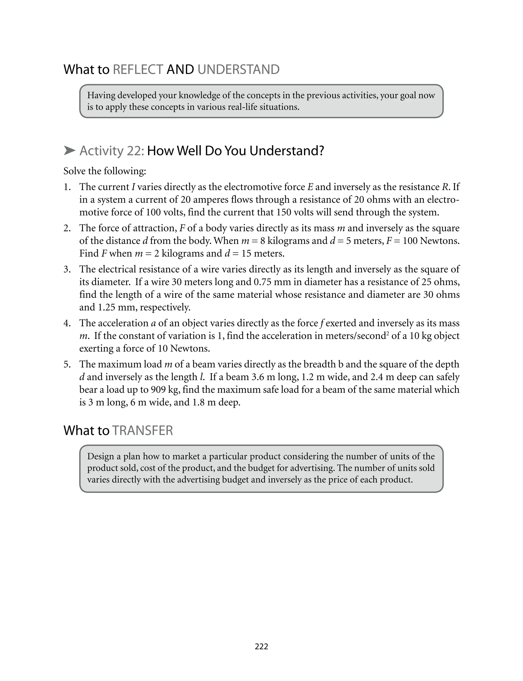What to REFLECT and UNDERSTAND
Having developed your knowledge of the concepts in the previous activities, your goal now
is to apply these concepts in various real-life situations.
➤ Activity 22: How Well Do You Understand? 	
Solve the following:
1.	 The current I varies directly as the electromotive force E and inversely as the resistance R. If
in a system a current of 20 amperes flows through a resistance of 20 ohms with an electro-
motive force of 100 volts, find the current that 150 volts will send through the system.
2.	 The force of attraction, F of a body varies directly as its mass m and inversely as the square
of the distance d from the body. When m = 8 kilograms and d = 5 meters, F = 100 Newtons.
Find F when m = 2 kilograms and d = 15 meters.
3.	 The electrical resistance of a wire varies directly as its length and inversely as the square of
its diameter. If a wire 30 meters long and 0.75 mm in diameter has a resistance of 25 ohms,
find the length of a wire of the same material whose resistance and diameter are 30 ohms
and 1.25 mm, respectively.
4.	 The acceleration a of an object varies directly as the force f exerted and inversely as its mass
m. If the constant of variation is 1, find the acceleration in meters/second2
of a 10 kg object
exerting a force of 10 Newtons.
5.	 The maximum load m of a beam varies directly as the breadth b and the square of the depth
d and inversely as the length l. If a beam 3.6 m long, 1.2 m wide, and 2.4 m deep can safely
bear a load up to 909 kg, find the maximum safe load for a beam of the same material which
is 3 m long, 6 m wide, and 1.8 m deep.
What to TRANSFER
Design a plan how to market a particular product considering the number of units of the
product sold, cost of the product, and the budget for advertising. The number of units sold
varies directly with the advertising budget and inversely as the price of each product.
222
 