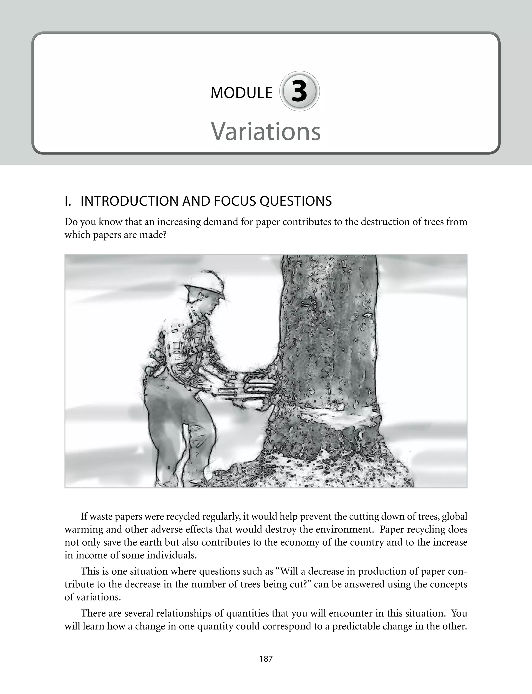 MODULE 3
Variations
I.	 INTRODUCTION AND FOCUS QUESTIONS
Do you know that an increasing demand for paper contributes to the destruction of trees from
which papers are made?
If waste papers were recycled regularly, it would help prevent the cutting down of trees, global
warming and other adverse effects that would destroy the environment. Paper recycling does
not only save the earth but also contributes to the economy of the country and to the increase
in income of some individuals.
This is one situation where questions such as “Will a decrease in production of paper con-
tribute to the decrease in the number of trees being cut?” can be answered using the concepts
of variations.
There are several relationships of quantities that you will encounter in this situation. You
will learn how a change in one quantity could correspond to a predictable change in the other.
187
 