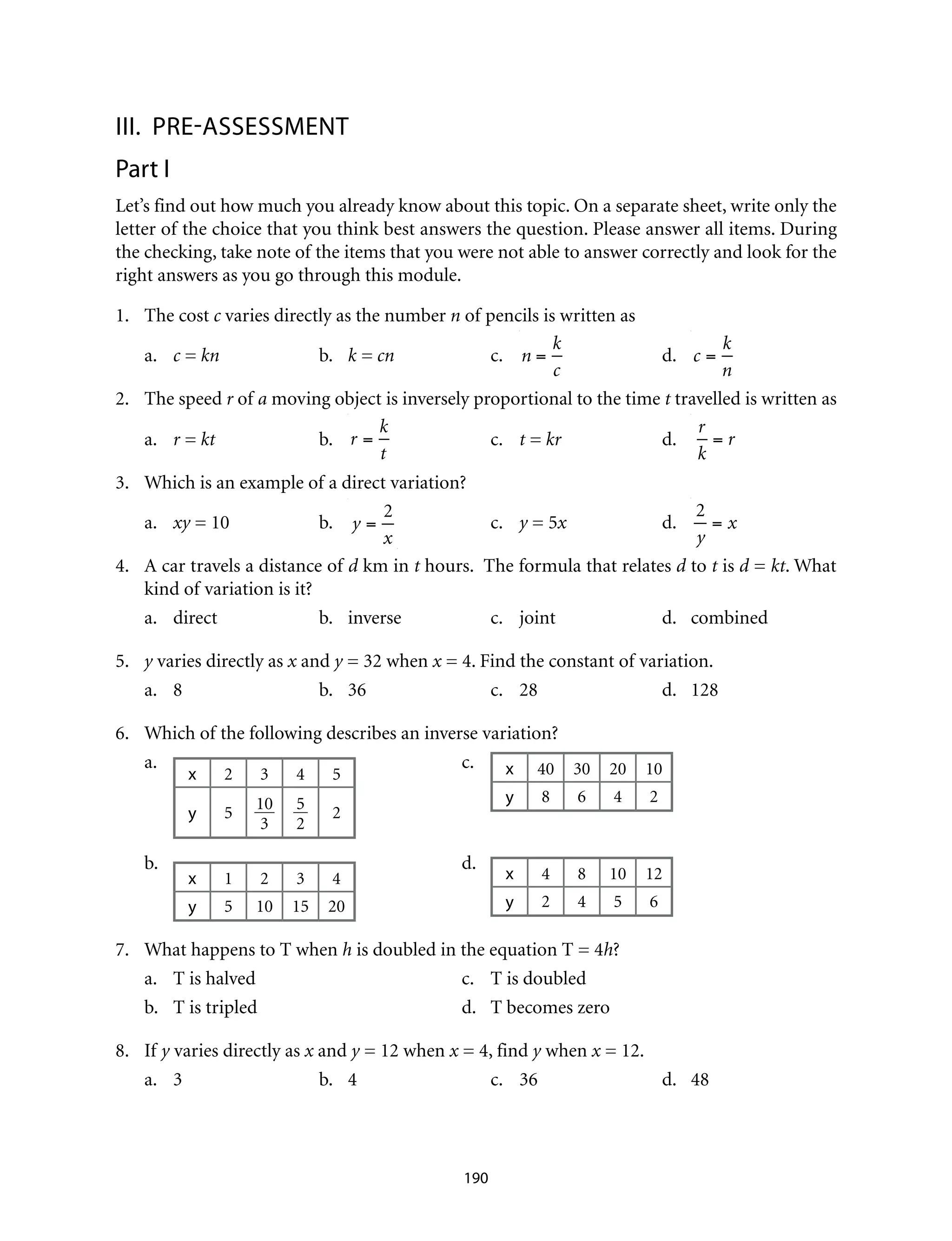 III.	Pre-assessment
Part I
Let’s find out how much you already know about this topic. On a separate sheet, write only the
letter of the choice that you think best answers the question. Please answer all items. During
the checking, take note of the items that you were not able to answer correctly and look for the
right answers as you go through this module.
1.	 The cost c varies directly as the number n of pencils is written as
a.	 c = kn	b.	k = cn	c.	n =
k
c
	 d. 	 c =
k
n
2.	 The speed r of a moving object is inversely proportional to the time t travelled is written as
a.	 r = kt	b.	r =
k
t
	c.	t = kr	d.	
r
k
= r
3.	 Which is an example of a direct variation?
a.	 xy = 10	 b.	 y =
2
x
	c.	y = 5x	d.	
2
y
= x
4.	 A car travels a distance of d km in t hours. The formula that relates d to t is d = kt. What
kind of variation is it?
a.	direct	 b.	inverse	 c.	joint	 d.	combined
5.	 y varies directly as x and y = 32 when x = 4. Find the constant of variation.
a.	8	 b.	36	c.	28	d.	128
6.	 Which of the following describes an inverse variation?
a.	
x 2 3 4 5
y 5
10
3
5
2
2
	c.	x 40 30 20 10
y 8 6 4 2
b.	
x 1 2 3 4
y 5 10 15 20
	d.	
x 4 8 10 12
y 2 4 5 6
7.	 What happens to T when h is doubled in the equation T = 4h?
a.	 T is halved	 c.	 T is doubled
b.	 T is tripled	 d.	 T becomes zero
8.	If y varies directly as x and y = 12 when x = 4, find y when x = 12.
a.	3	 b.	4	 c.	36	 d.	48
190
 