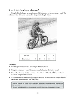 ➤ Activity 4: How Steep Is Enough?
Using his bicycle, Jericho travels a distance of 10 kilometers per hour on a steep road. The
table shows the distance he has travelled at a particular length of time.
Time (hr) 1 2 3 4 5
Distance (km) 10 20 30 40 50
Questions:
1.	 What happens to the distance as the length of time increases?
2.	 Using this pattern, how many kilometers would he have travelled in 8
1
2
hours?
3.	 How will you be able to find the distance (without the aid of the table)? Write a mathematical
statement to represent the relation.
4.	 What mathematical operation did you apply in this case? Is there a constant number involved?
Explain the process that you have discovered.
How did you find the four activities? I am sure you did not find any difficulty in answering
the questions.
The next activities will help you fully understand the concepts behind these activities.
196
 
