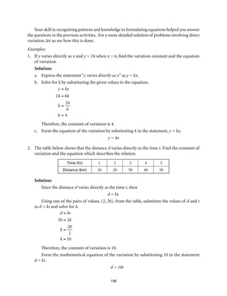 Your skill in recognizing patterns and knowledge in formulating equations helped you answer
the questions in the previous activities. For a more detailed solution of problems involving direct
variation, let us see how this is done.
Examples:
1.	If y varies directly as x and y = 24 when x = 6, find the variation constant and the equation
of variation.
Solution:
a. 	 Express the statement “y varies directly as x” as y = kx.
b.	 Solve for k by substituting the given values in the equation.
	
y = kx
24 = 6k
k =
24
6
k = 4
	 Therefore, the constant of variation is 4.
c.	 Form the equation of the variation by substituting 4 in the statement, y = kx.
y = 4x
2.	 The table below shows that the distance d varies directly as the time t. Find the constant of
variation and the equation which describes the relation.
Time (hr) 1 2 3 4 5
Distance (km) 10 20 30 40 50
Solution:
Since the distance d varies directly as the time t, then
d = kt.
Using one of the pairs of values, (2, 20), from the table, substitute the values of d and t
in d = kt and solve for k.
d = kt
20 = 2k
k =
20
2
k = 10
Therefore, the constant of variation is 10.
Form the mathematical equation of the variation by substituting 10 in the statement
d = kt.
d = 10t
198
 