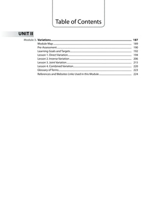 Table of Contents
UN
Module 3. Variations........................................................................................................... 187
Module Map .................................................................................................................................. 189
Pre-Assessment............................................................................................................................ 190
Learning Goals and Targets...................................................................................................... 192
Lesson 1. Direct Variation.......................................................................................................... 194
Lesson 2. Inverse Variation....................................................................................................... 206
Lesson 3. Joint Variation............................................................................................................ 215
Lesson 4. Combined Variation................................................................................................. 220
Glossary of Terms......................................................................................................................... 223
References and Websites Links Used in this Module...................................................... 224
 