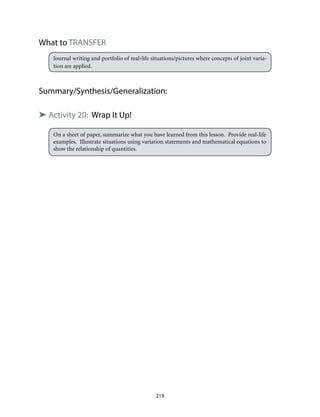 What to TRANSFER
Journal writing and portfolio of real-life situations/pictures where concepts of joint varia-
tion are applied.
Summary/Synthesis/Generalization:
➤ Activity 20: Wrap It Up!
On a sheet of paper, summarize what you have learned from this lesson. Provide real-life
examples. Illustrate situations using variation statements and mathematical equations to
show the relationship of quantities.
219
 