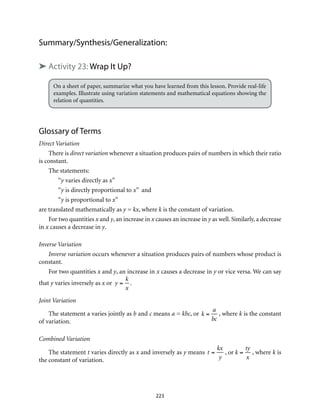 Summary/Synthesis/Generalization:
➤ Activity 23: Wrap It Up?
On a sheet of paper, summarize what you have learned from this lesson. Provide real-life
examples. Illustrate using variation statements and mathematical equations showing the
relation of quantities.	
Glossary of Terms
Direct Variation
There is direct variation whenever a situation produces pairs of numbers in which their ratio
is constant.
The statements: 	
“y varies directly as x”
“y is directly proportional to x” and
“y is proportional to x” 	
are translated mathematically as y = kx, where k is the constant of variation.
For two quantities x and y, an increase in x causes an increase in y as well. Similarly, a decrease
in x causes a decrease in y.
Inverse Variation
Inverse variation occurs whenever a situation produces pairs of numbers whose product is
constant.
For two quantities x and y, an increase in x causes a decrease in y or vice versa. We can say
that y varies inversely as x or y =
k
x
.
Joint Variation
The statement a varies jointly as b and c means a = kbc, or k =
a
bc
, where k is the constant
of variation.
Combined Variation
The statement t varies directly as x and inversely as y means t =
kx
y
, or k =
ty
x
, where k is
the constant of variation.
223
 