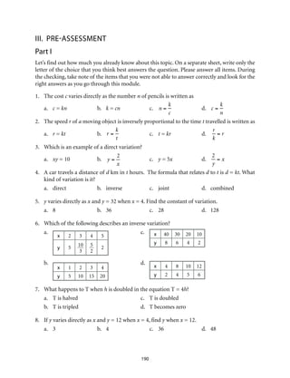 III.	Pre-assessment
Part I
Let’s find out how much you already know about this topic. On a separate sheet, write only the
letter of the choice that you think best answers the question. Please answer all items. During
the checking, take note of the items that you were not able to answer correctly and look for the
right answers as you go through this module.
1.	 The cost c varies directly as the number n of pencils is written as
a.	 c = kn	b.	k = cn	c.	n =
k
c
	 d. 	 c =
k
n
2.	 The speed r of a moving object is inversely proportional to the time t travelled is written as
a.	 r = kt	b.	r =
k
t
	c.	t = kr	d.	
r
k
= r
3.	 Which is an example of a direct variation?
a.	 xy = 10	 b.	 y =
2
x
	c.	y = 5x	d.	
2
y
= x
4.	 A car travels a distance of d km in t hours. The formula that relates d to t is d = kt. What
kind of variation is it?
a.	direct	 b.	inverse	 c.	joint	 d.	combined
5.	 y varies directly as x and y = 32 when x = 4. Find the constant of variation.
a.	8	 b.	36	c.	28	d.	128
6.	 Which of the following describes an inverse variation?
a.	
x 2 3 4 5
y 5
10
3
5
2
2
	c.	x 40 30 20 10
y 8 6 4 2
b.	
x 1 2 3 4
y 5 10 15 20
	d.	
x 4 8 10 12
y 2 4 5 6
7.	 What happens to T when h is doubled in the equation T = 4h?
a.	 T is halved	 c.	 T is doubled
b.	 T is tripled	 d.	 T becomes zero
8.	If y varies directly as x and y = 12 when x = 4, find y when x = 12.
a.	3	 b.	4	 c.	36	 d.	48
190
 
