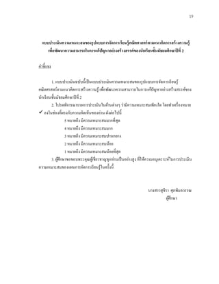 19
แบบประเมินความเหมาะสมของรูปแบบการจัดการเรียนรู้คณิตศาสตร์ตามแนวคิดการสร้างความรู้
เพื่อพัฒนาความสามารถในการแก้ปัญหาอย่างสร้างสรรค์ของนักเรียนชั้นมัธยมศึกษาปีที่ 2
คาชี้แจง
1. แบบประเมินฉบับนี้เป็นแบบประเมินความเหมาะสมของรูปแบบการจัดการเรียนรู้
คณิตศาสตร์ตามแนวคิดการสร้างความรู้ เพื่อพัฒนาความสามารถในการแก้ปัญหาอย่างสร้างสรรค์ของ
นักเรียนชั้นมัธยมศึกษาปีที่ 2
2. โปรดพิจารณารายการประเมินในด้านต่างๆ ว่ามีความเหมาะสมเพียงใด โดยทาเครื่องหมาย
✓ ลงในช่องที่ตรงกับความคิดเห็นของท่าน ดังต่อไปนี้
5 หมายถึง มีความเหมาะสมมากที่สุด
4 หมายถึง มีความเหมาะสมมาก
3 หมายถึง มีความเหมาะสมปานกลาง
2 หมายถึง มีความเหมาะสมน้อย
1 หมายถึง มีความเหมาะสมน้อยที่สุด
3. ผู้ศึกษาขอขอบพระคุณผู้เชี่ยวชาญทุกท่านเป็นอย่างสูง ที่ให้ความอนุเคราะห์ในการประเมิน
ความเหมาะสมของแผนการจัดการเรียนรู้ในครั้งนี้
นางสาวสุชีรา ศุภพิมลวรรณ
ผู้ศึกษา
 