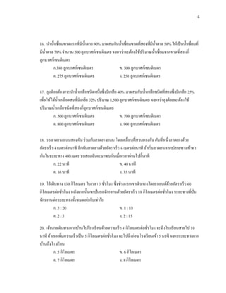 4
16. นาน้าเชื่อมขวดแรกที่มีน้าตาล 90% มาผสมกันน้าเชื่อมขวดที่สองที่มีน้าตาล 50% ให้เป็นน้าเชื่อมที่
มีน้าตาล 70% จานวน 500 ลูกบาศก์เซนติเมตร จงหาว่าจะต้องใช้ปริมาณน้าเชื่อมจากขวดที่สองกี่
ลูกบาศก์เซนติเมตร
ก.380 ลูกบาศก์เซนติเมตร ข. 300 ลูกบาศก์เซนติเมตร
ค. 275 ลูกบาศก์เซนติเมตร ง. 250 ลูกบาศก์เซนติเมตร
17. ลุงต๋อยต้องการนาน้าเกลือชนิดหนึ่งซึ่งมีเกลือ 40% มาผสมกับน้าเกลือชนิดที่สองซึ่งมีเกลือ 25%
เพื่อให้ได้น้าเกลือผสมที่มีเกลือ 32% ปริมาณ 1,500 ลูกบาศก์เซนติเมตร จงหาว่าลุงต๋อยจะต้องใช้
ปริมาณน้าเกลือชนิดที่สองกี่ลูกบาศก์เซนติเมตร
ก. 500 ลูกบาศก์เซนติเมตร ข. 700 ลูกบาศก์เซนติเมตร
ค. 800 ลูกบาศก์เซนติเมตร ง. 900 ลูกบาศก์เซนติเมตร
18. รถลาดยางถนนสองคัน ร่วมกันลาดยางถนน โดยเคลื่อนที่สวนทางกัน คันที่หนึ่งลาดยางด้วย
อัตราเร็ว 4 เมตรต่อนาที อีกคันลาดยางด้วยอัตราเร็ว 6 เมตรต่อนาที ถ้าเริ่มลาดยางจากปลายทางเข้าหา
กันในระยะทาง 400 เมตร รถสองคันจะมาพบกันเมื่อเวลาผ่านไปกี่นาที
ก. 22 นาที ข. 40 นาที
ค. 16 นาที ง. 35 นาที
19. โอ๋เดินทาง 130 กิโลเมตร ในเวลา 3 ชั่วโมง ซึ่งช่วงแรกเขาเดินทางโดยรถยนต์ด้วยอัตราเร็ว 60
กิโลเมตรต่อชั่วโมง หลังจากนั้นเขาปั่นรถจักรยานด้วยอัตราเร็ว 10 กิโลเมตรต่อชั่วโมง ระยะทางที่ปั่น
จักรยานต่อระยะทางทั้งหมดเท่ากับเท่าไร
ก. 3 : 20 ข. 1 : 13
ค. 2 : 3 ง. 2 : 15
20. เจ้านายเดินทางจากบ้านไปโรงเรียนด้วยความเร็ว 4 กิโลเมตรต่อชั่วโมง จะถึงโรงเรียนสายไป 10
นาที ถ้าเธอเพิ่มความเร็วเป็น 5 กิโลเมตรต่อชั่วโมง จะไปถึงก่อนโรงเรียนเข้า 5 นาที จงหาระยะทางจาก
บ้านถึงโรงเรียน
ก. 5 กิโลเมตร ข. 6 กิโลเมตร
ค. 7 กิโลเมตร ง. 8 กิโลเมตร
 