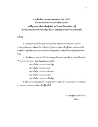 6
แบบประเมินความเหมาะสมของแผนการจัดการเรียนรู้
เรื่อง การประยุกต์ของสมการเชิงเส้นตัวแปรเดียว
โดยใช้รูปแบบการจัดการเรียนรู้คณิตศาสตร์ตามแนวคิดการสร้างความรู้
เพื่อพัฒนาความสามารถในการแก้ปัญหาอย่างสร้างสรรค์ของนักเรียนชั้นมัธยมศึกษาปีที่ 2
คาชี้แจง
1. แบบประเมินฉบับนี้เป็นแบบประเมินความเหมาะสมของแผนการจัดการเรียนรู้ เรื่อง
การประยุกต์ของสมการเชิงเส้นตัวแปรเดียวโดยใช้รูปแบบการจัดการเรียนรู้คณิตศาสตร์ตามแนวคิด
การสร้างความรู้ เพื่อพัฒนาความสามารถในการแก้ปัญหาอย่างสร้างสรรค์ของนักเรียนชั้นมัธยมศึกษา
ปีที่ 2
2. โปรดพิจารณารายการประเมินในด้านต่างๆ ว่ามีความเหมาะสมเพียงใด โดยทาเครื่องหมาย
✓ ลงในช่องที่ตรงกับความคิดเห็นของท่าน ดังต่อไปนี้
5 หมายถึง มีความเหมาะสมมากที่สุด
4 หมายถึง มีความเหมาะสมมาก
3 หมายถึง มีความเหมาะสมปานกลาง
2 หมายถึง มีความเหมาะสมน้อย
1 หมายถึง มีความเหมาะสมน้อยที่สุด
3. ผู้ศึกษาขอขอบพระคุณผู้เชี่ยวชาญทุกท่านเป็นอย่างสูง ที่ให้ความอนุเคราะห์ในการประเมิน
ความเหมาะสมของแผนการจัดการเรียนรู้ในครั้งนี้
นางสาวสุชีรา ศุภพิมลวรรณ
ผู้ศึกษา
 