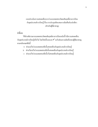 9
แบบประเมินความสอดคล้องระหว่างแบบทดสอบวัดผลสัมฤทธิ์ทางการเรียน
กับจุดประสงค์การเรียนรู้ เรื่อง การประยุกต์ของสมการเชิงเส้นตัวแปรเดียว
(สาหรับผู้เชี่ยวชาญ)
คาชี้แจง
ให้ท่านพิจารณาแบบทดสอบวัดผลสัมฤทธ์ทางการเรียนฉบับนี้ว่ามีความสอดคล้อง
กับจุดประสงค์การเรียนรู้หรือไม่ โดยใส่เครื่องหมาย ✓ ลงในช่องความคิดเห็นของผู้เชี0ยวชาญ
ตามหลักเกณฑ์ดังนี้
+1 ท่านแน่ใจว่าแบบทดสอบข้อนั้นสอดคล้องกับจุดประสงค์การเรียนรู้
0 ท่านไม่แน่ใจว่าแบบทดสอบข้อนั้นสอดคล้องกับจุดประสงค์การเรียนรู้
-1 ท่านแน่ใจว่าแบบทดสอบข้อนั้นไม่สอดคล้องกับจุดประสงค์การเรียนรู้
 