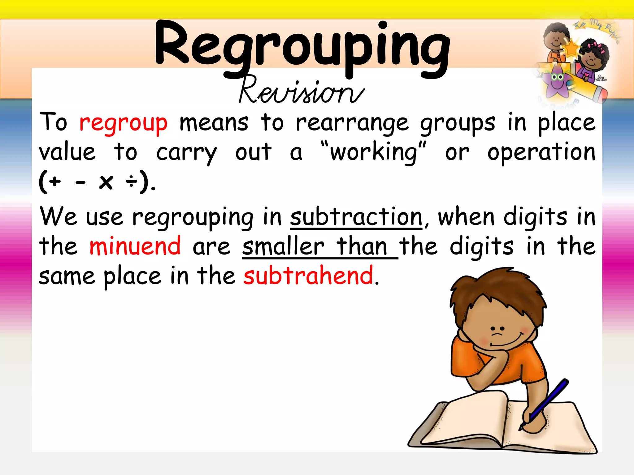 To regroup means to rearrange groups in place
value to carry out a “working” or operation
(+ - x ÷).
We use regrouping in subtraction, when digits in
the minuend are smaller than the digits in the
same place in the subtrahend.
Regrouping
Revision
 