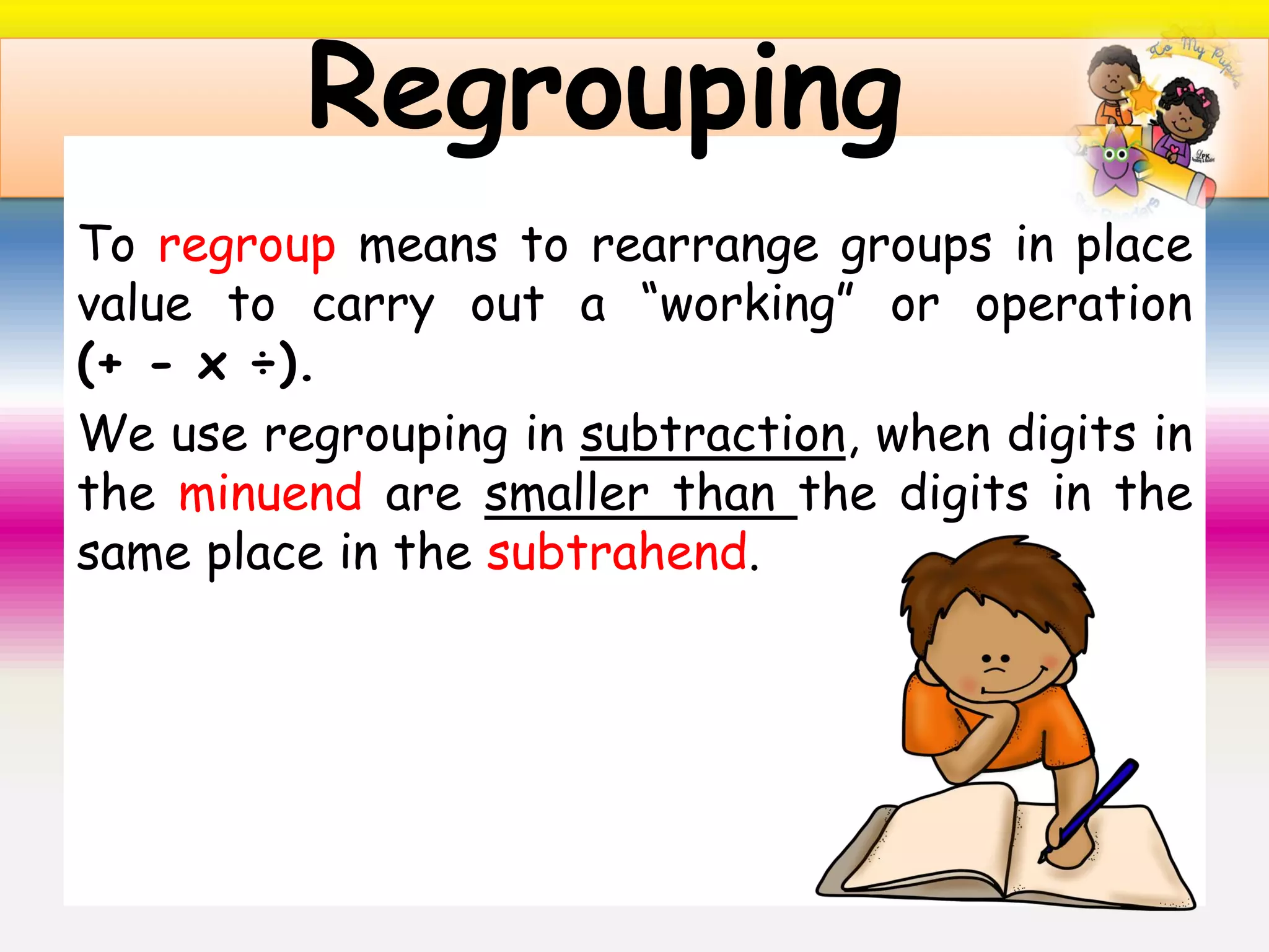 To regroup means to rearrange groups in place
value to carry out a “working” or operation
(+ - x ÷).
We use regrouping in subtraction, when digits in
the minuend are smaller than the digits in the
same place in the subtrahend.
Regrouping
 