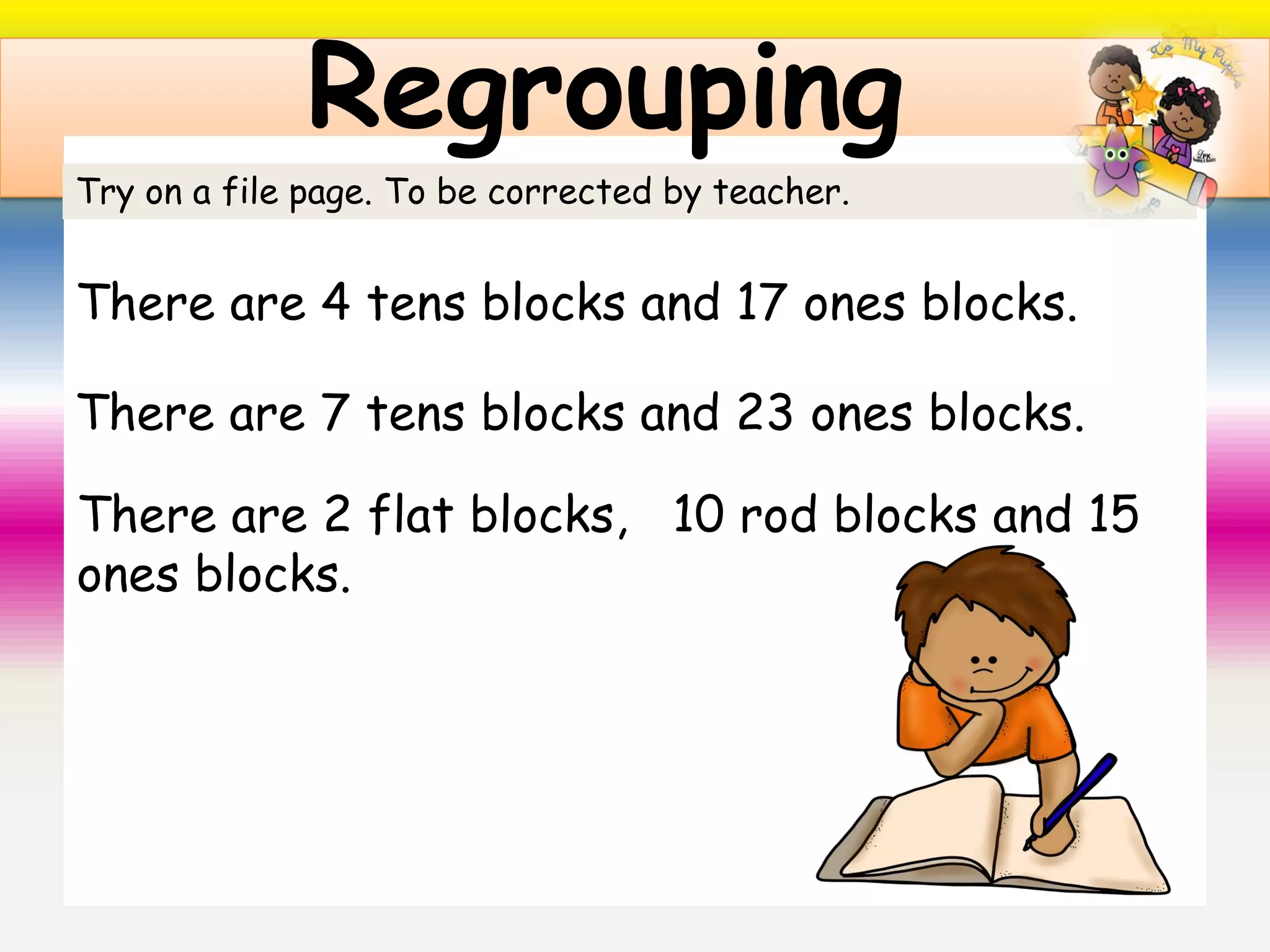 Regrouping
Try on a file page. To be corrected by teacher.
There are 4 tens blocks and 17 ones blocks.
There are 7 tens blocks and 23 ones blocks.
There are 2 flat blocks, 10 rod blocks and 15
ones blocks.
 