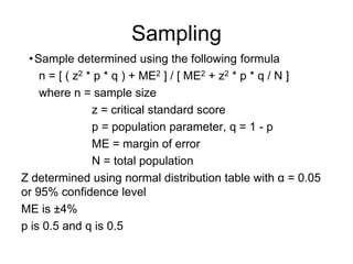 Sampling
•Sample determined using the following formula
n = [ ( z2 * p * q ) + ME2 ] / [ ME2 + z2 * p * q / N ]
where n = sample size
z = critical standard score
p = population parameter, q = 1 - p
ME = margin of error
N = total population
Z determined using normal distribution table with α = 0.05
or 95% confidence level
ME is ±4%
p is 0.5 and q is 0.5
 