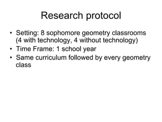 Research protocol
• Setting: 8 sophomore geometry classrooms
(4 with technology, 4 without technology)
• Time Frame: 1 school year
• Same curriculum followed by every geometry
class
 
