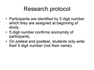 Research protocol
• Participants are identified by 5 digit number
which they are assigned at beginning of
study.
• 5 digit number confirms anonymity of
participants.
• On pretest and posttest, students only write
their 5 digit number (not their name).
 
