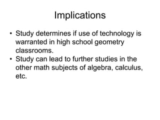 Implications
• Study determines if use of technology is
warranted in high school geometry
classrooms.
• Study can lead to further studies in the
other math subjects of algebra, calculus,
etc.
 