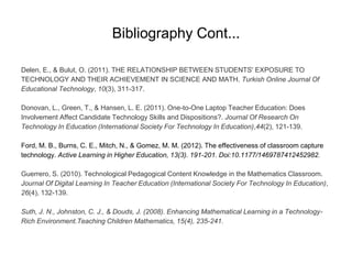 Bibliography Cont...
Delen, E., & Bulut, O. (2011). THE RELATIONSHIP BETWEEN STUDENTS' EXPOSURE TO
TECHNOLOGY AND THEIR ACHIEVEMENT IN SCIENCE AND MATH. Turkish Online Journal Of
Educational Technology, 10(3), 311-317.
Donovan, L., Green, T., & Hansen, L. E. (2011). One-to-One Laptop Teacher Education: Does
Involvement Affect Candidate Technology Skills and Dispositions?. Journal Of Research On
Technology In Education (International Society For Technology In Education),44(2), 121-139.
Ford, M. B., Burns, C. E., Mitch, N., & Gomez, M. M. (2012). The effectiveness of classroom capture
technology. Active Learning in Higher Education, 13(3). 191-201. Doi:10.1177/1469787412452982.
Guerrero, S. (2010). Technological Pedagogical Content Knowledge in the Mathematics Classroom.
Journal Of Digital Learning In Teacher Education (International Society For Technology In Education),
26(4), 132-139.
Suth, J. N., Johnston, C. J., & Douds, J. (2008). Enhancing Mathematical Learning in a Technology-
Rich Environment.Teaching Children Mathematics, 15(4), 235-241.
 
