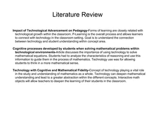 Literature Review
Impact of Technological Advancement on Pedagogy-Forms of learning are closely related with
technological growth within the classroom. P-Learning is the overall process and allows learners
to connect with technology in the classroom setting. Goal is to understand the connection
between technology and student understanding within concept area.
Cognitive processes developed by students when solving mathematical problems within
technological environments-Article discusses the importance of using technology to solve
mathematical equations. Students had to analyze the characteristics of reasoning and use this
information to guide them in the process of mathematics. Technology use was for allowing
students to think in a more mathematical sense.
Technology with Cognitive and Mathematical Fidelity-Concept of technology playing a vital role
in the study and understanding of mathematics as a whole. Technology can deepen mathematical
understanding and lead to a greater abstraction within the different concepts. Interactive math
objects will allow teachers to deepen the learning of their students in the classroom.
 