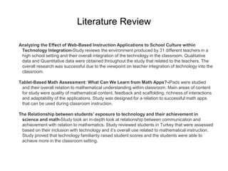 Literature Review
Analyzing the Effect of Web-Based Instruction Applications to School Culture within
Technology Integration-Study reviews the environment produced by 31 different teachers in a
high school setting and their overall integration of the technology in the classroom. Qualitative
data and Quantitative data were obtained throughout the study that related to the teachers. The
overall research was successful due to the viewpoint on teacher integration of technology into the
classroom.
Tablet-Based Math Assessment: What Can We Learn from Math Apps?-iPads were studied
and their overall relation to mathematical understanding within classroom. Main areas of content
for study were quality of mathematical content, feedback and scaffolding, richness of interactions
and adaptability of the applications. Study was designed for a relation to successful math apps
that can be used during classroom instruction.
The Relationship between students’ exposure to technology and their achievement in
science and math-Study took an in-depth look at relationship between communication and
achievement with relation to mathematics. Study reviewed students in Turkey that were assessed
based on their inclusion with technology and it’s overall use related to mathematical instruction.
Study proved that technology familiarity raised student scores and the students were able to
achieve more in the classroom setting.
 