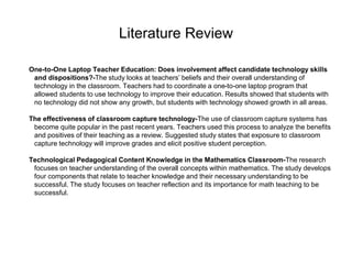 Literature Review
One-to-One Laptop Teacher Education: Does involvement affect candidate technology skills
and dispositions?-The study looks at teachers’ beliefs and their overall understanding of
technology in the classroom. Teachers had to coordinate a one-to-one laptop program that
allowed students to use technology to improve their education. Results showed that students with
no technology did not show any growth, but students with technology showed growth in all areas.
The effectiveness of classroom capture technology-The use of classroom capture systems has
become quite popular in the past recent years. Teachers used this process to analyze the benefits
and positives of their teaching as a review. Suggested study states that exposure to classroom
capture technology will improve grades and elicit positive student perception.
Technological Pedagogical Content Knowledge in the Mathematics Classroom-The research
focuses on teacher understanding of the overall concepts within mathematics. The study develops
four components that relate to teacher knowledge and their necessary understanding to be
successful. The study focuses on teacher reflection and its importance for math teaching to be
successful.
 