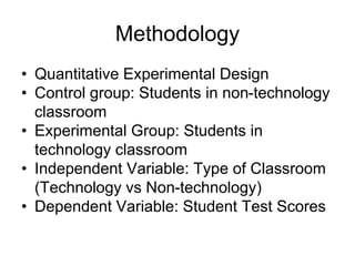 Methodology
• Quantitative Experimental Design
• Control group: Students in non-technology
classroom
• Experimental Group: Students in
technology classroom
• Independent Variable: Type of Classroom
(Technology vs Non-technology)
• Dependent Variable: Student Test Scores
 