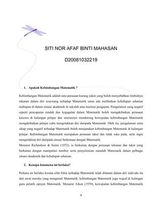SITI NOR AFAF BINTI MAHASAN

                                   D20081032219




   1. Apakah Kebimbangan Matematik ?

Kebimbangan Matematik adalah satu perasaan kurang yakin yang boleh menyebabkan timbulnya
tekanan dalam diri seseorang terhadap Matematik sama ada melibatkan kehidupan seharian
mahupun di dalam situasi akademik di sekolah atau institusi pengajian. Pengalaman yang negatif
seperti pencapaian rendah dan kegagalan dalam Matematik boleh mengakibatkan perasaan
kecewa di kalangan pelajar dan seterusnya mendorong kewujudan kebimbangan Matematik
mengakibatkan pelajar cuba mengelakkan diri daripada Matematik. Oleh itu, pengalaman serta
sikap yang negatif terhadap Matematik boleh menjanakan kebimbangan Matematik di kalangan
pelajar. Kebimbangan Matematik merupakan perasaan takut dan tidak suka pada, serta ingin
mengelakkan diri daripada situasi berkenaan dengan Matematik.
Menurut Richardson & Suinn (1972), ia berkaitan dengan perasaan tekanan dan takut yang
berkaitan dengan manipulasi nombor serta penyelesaian masalah Matematik dalam pelbagai
situasi akademik dan kehidupan seharian.

   2. Kenapa fenomena ini berlaku?

Perkara ini berlaku kerana sifat fobia terhadap Matematik telah ditanam dalam diri individu itu
dari awal mereka yang mengenali Matematik. kebimbangan Matematik juga wujud di kalangan
guru pelatih opsyen Matematik. Menurut Aiken (1970), kewujudan kebimbangan Matematik


                                              9
 