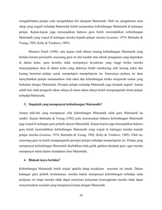 mengakibatkan pelajar cuba mengelakkan diri daripada Matematik. Oleh itu, pengalaman serta
sikap yang negatif terhadap Matematik boleh menjanakan kebimbangan Matematik di kalangan
pelajar. Kajian-kajian juga menunjukkan bahawa guru boleh memindahkan kebimbangan
Matematik yang wujud di kalangan mereka kepada pelajar mereka (Lazarus, 1974; Bulmahn &
Young, 1982; Kelly & Tomhave, 1985).

       Menurut Puteh (1998), satu kajian telah dibuat tentang kebimbangan Matematik yang
berlaku kerana personaliti seseorang guru itu dan kaedah atau teknik pengajaran yang digunakan
di dalam kelas. guru tersebut tidak mempunyai keyakinan yang tinggi ketika mereka
menyampaikan ilmu di dalam kelas yang akhirnya boleh mendorong sifat kurang yakin dan
kurang berminat pelajar untuk mempelajari matapelajaran ini. Seterusnya perkara ini akan
menyebabkan pelajar menanamkan sifat takut dan kebimbangan ketika menjawab soalan yang
berkaitan dengan Matematik. Persepsi pelajar terhadap Matematik juga menjadi negatif. Antara
sebab lain ialah pengaruh rakan sebaya di mana rakan sebaya boleh mempengaruhi minat pelajar
terhadap Matematik.

   3. Siapakah yang mempunyai kebimbangan Matematik?

Antara individu yang mempunyai sifat kebimbangan Matematik ialah guru Matematik itu
sendiri. Kajian Bulmahn & Young (1982) pula merumuskan bahawa kebimbangan Matematik
juga wujud di kalangan guru pelatih opsyen Matematik. Kajian-kajian juga menunjukkan bahawa
guru boleh memindahkan kebimbangan Matematik yang wujud di kalangan mereka kepada
pelajar mereka (Lazarus, 1974; Bulmahn & Young, 1982; Kelly & Tomhave, 1985). Oleh itu,
seseorang guru tu boleh mempengaruhi persepsi pelajar terhadap matapelajaran ini. Pelajar yang
mempunyai kebimbangan Matematik disebabkan tiada galak galakan daripada guru agar mereka
mempunyai minat dalam mendalami ilmu Matematik.

   4. Bilakah ianya berlaku?

Kebimbangan Matematik boleh terjadi apabila tahap keyakinan seseoran itu lemah. Dalam
kalangan guru pelatih terutamanya, mereka bukan mempunyai kebimbangan terhadap mata
pelajaran ini tetapi mereka tidak dapat menerima kenyataan kemungkinan mereka tidak dapat
menyelesaikan masalah yang mempunyai kaitan dengan Matematik.


                                             10
 