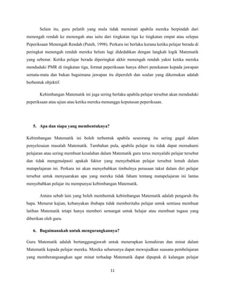 Selain itu, guru pelatih yang mula tidak meminati apabila mereka berpindah dari
menengah rendah ke menengah atas iaitu dari tingkatan tiga ke tingkatan empat atau selepas
Peperiksaan Menengah Rendah (Puteh, 1998). Perkara ini berlaku kerana ketika pelajar berada di
peringkat menengah rendah mereka belum lagi didedahkan dengan langkah logik Matematik
yang sebenar. Ketika pelajar berada diperingkat akhir menengah rendah yakni ketika mereka
menduduki PMR di tingkatan tiga, format peperiksaan hanya diberi penekanan kepada jawapan
semata-mata dan bukan bagaimana jawapan itu diperoleh dan soalan yang dikemukan adalah
berbentuk objektif.

       Kebimbangan Matematik ini juga sering berlaku apabila pelajar tersebut akan menduduki
peperiksaan atau ujian atau ketika mereka menunggu keputusan peperiksaan.




   5. Apa dan siapa yang membentuknya?

Kebimbangan Matematik ini boleh terbentuk apabila seseorang itu sering gagal dalam
penyelesaian masalah Matematik. Tambahan pula, apabila pelajar itu tidak dapat memahami
pelajaran atau sering membuat kesalahan dalam Matematik guru terus menyalahi pelajar tersebut
dan tidak mengenalpasti apakah faktor yang menyebabkan pelajar tersebut lemah dalam
matapelajaran ini. Perkara ini akan menyebabkan timbulnya perasaan takut dalam diri pelajar
tersebut untuk menyuarakan apa yang mereka tidak faham tentang matapelajaran ini lantas
menyebabkan pelajar itu mempunyai kebimbangan Matematik.

       Antara sebab lain yang boleh membentuk kebimbangan Matematik adalah pengaruh ibu
bapa. Menurut kajian, kebanyakan ibubapa tidak memberitahu pelajar untuk sentiasa membuat
latihan Matematik tetapi hanya memberi semangat untuk belajar atau membuat tugasa yang
diberikan oleh guru.

   6. Bagaimanakah untuk mengurangkannya?

Guru Matematik adalah bertanggungjawab untuk menerapkan kemahiran dan minat dalam
Matematik kepada pelajar mereka. Mereka seharusnya dapat mewujudkan suasana pembelajaran
yang memberangsangkan agar minat terhadap Matematik dapat dipupuk di kalangan pelajar


                                             11
 